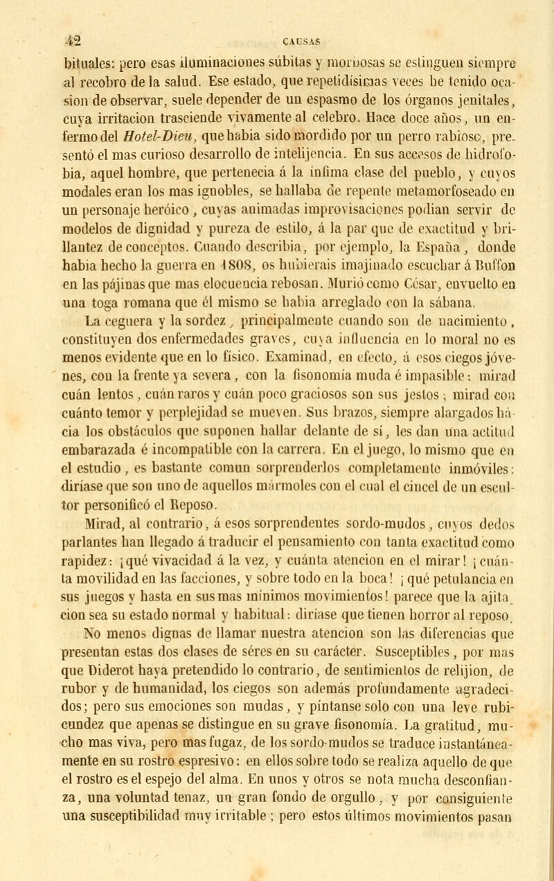 bituales: pero esas îlurninaciones subitas y moruosas se eslinguen sicmpre al recobro delà salud. Ese estado, querepelidisicoas veees he tenido oca- sion de observar, snele depender de un espasmo de los ôrganos jenitales, cuva irritacioa trasciende vivamenteal celebro. Hace doce anos, un en- ferme-del Hotel-Dieu, quebabia sidomordido por un perro rabiosc, pré- senta el mas curioso desarrollo de intelijencia. En sus aecosos de hidrofo- bia, aquel hombre, que pertenecia â la infima clase del pueblo, y eu vos modales eran los mas ignobles, se ballaba de repente metamorfoseado en un personaje herôico, cuvas animadas improvisacioncs podian servir de modelos de dignidad y pureza de estilo, a la par que de exactitud y bri- llantez deconceptos. Cuando describia, por ejemplo, la Espaùa , donde habia hecbo la guerra en 4 SOS, os hubierais imajinado escuebar â Buffon en las pâjinasque mas clocueuciarebosan. Muriôccmo César, envuelto en una toga romana que él mismo se liabia arreglado eon la sâbana. La ceguera y la sordez, principalmente cuando son de nacimiento , constituyen dos enfermedades graves, cu\a influencia en lo moral no es menos évidente que en lo fisico. Examinad, en cfeclo, â esosciegos jôve- nes, cou ia (Vente ya severa, con la fisonomia muda é impasible : nùrad cuân lentos, cuân raros y cuân poeo graciosos son sus jeslos ; mirad con cuanto temor y perplejidad se muc\en. Sus brazos, siempre alargadosbâ cia los obstâculos que supouen ballar delante de si, les dan una actitud embarazada é incompatible con la carrera. En el juego, lo mismo que en el estudio, es bastante comun sorprcnderlos completamcnle inmôviles: diriase (juc son uno de aquellos niârmoles con el cual el cincel de un escul- tor personificô el Reposo. Mirad, al contrario, â esos sorprendentes sordo-mudos, cnyos dedos parlantes ban llegado a traducir el pensamiento con tanta exactitud como rapidez: ;qtié vivacidad â la vez, y cuânta atencion en cl rnirar ! i cuân- ta movilidad en las facciones, y sobre todo en la boca ! ; que pctulancia en sus juegos y basta en sus mas minimos movimientos! parece que la ajita cion sea su estado normal y habituai: diriase que tienen horror al reposo. No menos dignas de llamar nuestra atencion son las diferencias que presentan estas dos clases de séres en su carâcter. Susceptibles, por mas que Diderot haya preteûdido lo contrario, de sentimientos de relijion, de rubor y de humanidad, los ciegos son ademâs profundamente ugradeci- dos ; pero sus emociones son mudas, y pintanse solo con una levé rubi- cundez que apenas se distingue en su grave fisonomia. La gratitud, mu- cho mas viva, pero masfugaz, de los sordo-mudos se traduce iustantanea- mente en su rostro espresivo: en ellos sobre todo se realiza aquello de que el rostro esel espejo del aima. En unos y otros se nota mueba desconfian- za, una voluntad tenaz, un gran fondo de orgullo . y por consiguiente una susceptibilidad mny irritable ; pero estos ûltimos movimientos pasan