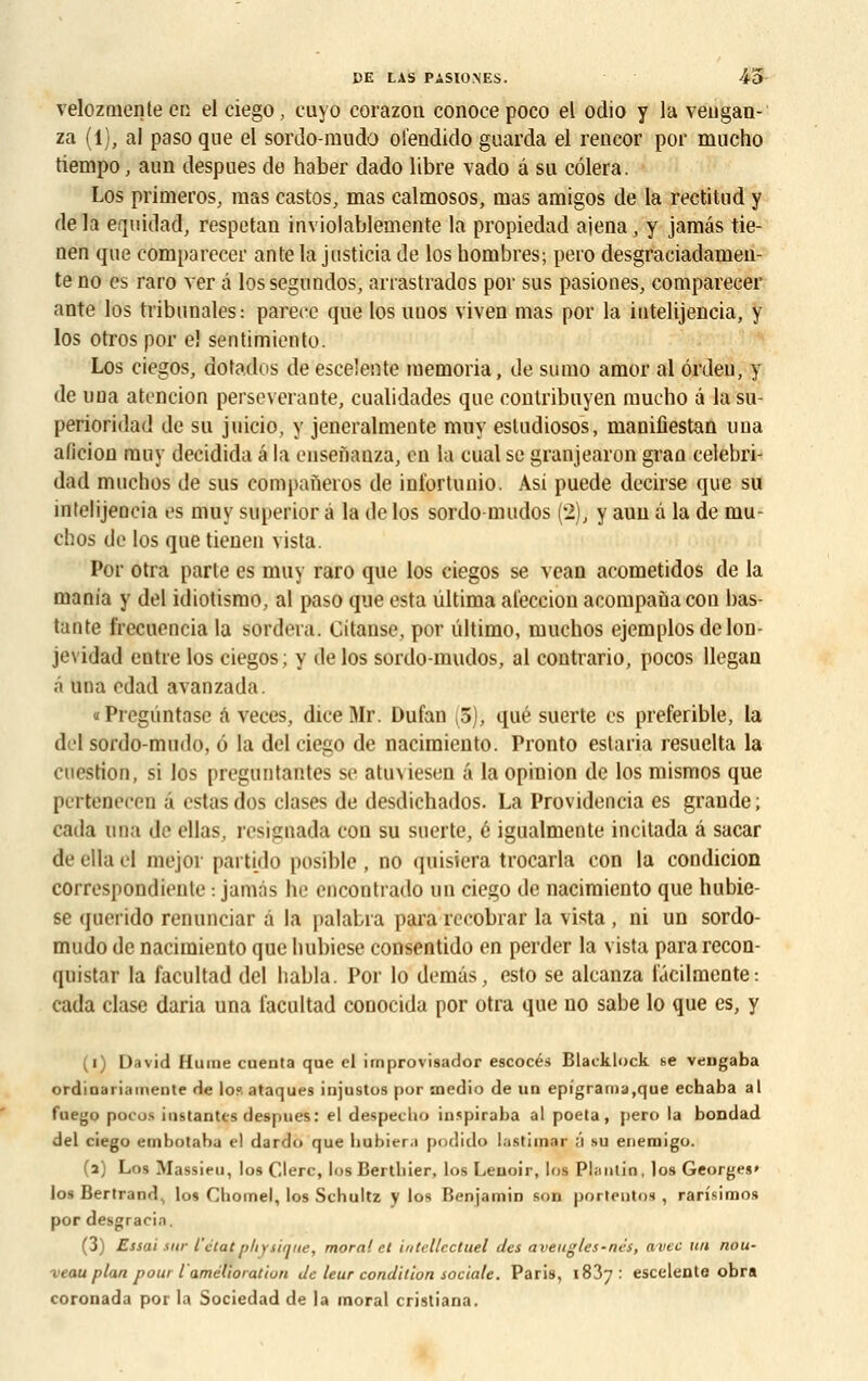 velozmente en el ciego, cuyo corazon conocepoco el oclio y la veugan- za (1), al paso que el sordo-mudo ofendido guarda el rencor por mucho tiempo, aun despues de haber dado libre vado â su côlera. Los primeros, mas castos, mas calmosos, nias amigos de la rectitnd y de la equidad, respetan inviolablemente la propiedad ajena, y jamâs tie- uen que comparecer antela justicia de los hombres; pero desgraciadamen- te no es raro ver â lossegundos, arrastrados por sus pasiones, comparecer ante los tribunales: parecc que los uuos viven mas por la iutelijencia, y los otros por el sentimienlo. Los ciegos, dotados de escelente memoria, de sumo amor al ôrdeu, y de una atencion persévérante, cualidades que contribuyen mucho â lasu- perioridad de su juicio, y jencralmente muy esludiosos, manifiestan una alicion muy decidida a la eusenanza, en la cual se granjearon gran celebri- dad muchos de sus companeros de int'ortunio. Asi puede decirse que su intelijencia es muy superior à la de los sordo-mudos (2), y aun â la de mu- chos de los que tienen vista. Por otra parle es muy raro que los ciegos se vean acometidos de la mania y del idiotismo, al paso que esta ûltima al'eccion acompanacon bas- tante frecuencia la sordera. Cilanse, por ûltimo, muchos ejemplosdclon- jevidad entre los ciegos; y de los sordo-mudos, al contrario, pocos llegan a una edad avanzada. «Pregûntasc â veces, diceMr. Dufan ,3), que suerte es preferible, la del sordo-mudo, 6 la del ciego de nacimiento. Pronto estaria resuelta la cuestion, si los preguntantes si' atmiesen a la opiuion de los mismos que pertenecen â estas dos clases de desdichados. La Providencia es grande; cada nna de ellas, resignada con su suerte, é igualmente incitada â sacar deellael mejor partido posible, no quisiera trocarla con la condicion correspondienle : jamâs he encontrado un ciego de nacimiento que hubie- se querido renunciar à la palabra para recobrar la vista , ni un sordo- mudo de nacimiento que hubiese consentido en perder la vista para recon- quistar la facultad del habla. Por lo demâs, esto se alcanza iacilmente: cada clase daria una facultad conocida por otra que no sabe lo que es, y (i) David Hume cuenta que el irnprovisador escocés Blacklock se vengaba ordinariamente de lo? ataques injustos por aiedio de un epfgrama,que echaba al fuego pocos instantes despues: el despeclio inspiraba al poeta, pero la bondad del ciego embotaba el dardo que bubier.i podido lastimar ;'i su enemigo. (a) Los Massieu, los Clerc, los Bertbier, los Leuoir, los Pliintin, los Georges» los Bertrand^ los Chomel, los Schultz y los Benjamin son portentos , rarîsimos por desgracia. (3) Essai ski- l'état physique, moral et intellectuel des aveugles-nés, avec un nou- veau plan p oui l'amélioration de leur condition sociale. Paris, 1837: escelente obra coronada por la Sociedad de la moral cristiana.