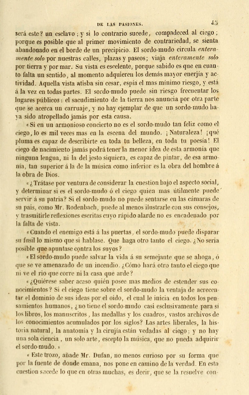 sera este? un esclavo ; y si lo contrario sucede, compadeced al ciego ; porque es posible que al primer movimiento de contrariedad, se sienta abandonado en el borde de un precipicio. El sordo-mudo circula entera- mente solo por nuestras calles, plazas y paseos ; viaja enteramente solo por tierra y por mar. Su vista es escelente, porque sabido es que en cuan- to falta un scntido, al momento adquieren los demâs mayor enerjia y ac- tividad. Aquella vista atisba sin césar, espia el mas minimo riesgo, y esta â la vez en todas partes. El sordo-mudo puede sin riesgo frecuentar los higares pûblicos : el sacudimiento de la tierra nos anuncia por otra parte que se acerca un carruajc, y no hay ejemplar de que un sordo-mudo ha va sido atropellado jamas por esta causa, «Si en un armonioso concierto no es el sordo-mudo tan feliz como el ciego, lo es mil veces mas en la escena del mundo. jNaturaleza! (que pluma es capaz de describirte en toda tu belleza, en toda tu poesia! El ciego de nacimiecto jamâs podrâ tener la menor idea de esta armonia que ninguna lengua, ni la del jesto siquicra, es capaz de pintar, de esa armo nia, tan superior â la de la musica como inferior es la obra del hombre â laobra de Dios. « ^Trâtase por ventura de considérai- la cuestion bajo el aspecto social, y determinar si es el sordo-mudo ô el ciego quien mas ûtilmente puede' servir â su patria? Si el sordo-mudo no puede sentarse en las câmaras de su pais, como Mr. Rodenbach, puede al menos ilustrarle con sus consejos, y trasmitirlereflexionesescritascnyo râpidoalarde no es encadenado por la falta de vista. «Cuando el enemigo esta â las puertas, el sordo-mudo puede disparar su fusil lo mismo que si hablase. Que haga otro tanto el ciego. ^No séria posible que apuntase contra los suyos? « El sordo-mudo puede salvar la vida à su semejaute que se ahoga, 6 que se ve amenazado de un inceudio. ,;,Cémo harâ otro tanto el ciego que ni ve el rio que corre ni la casa que arde? « <;Quiérese saber acaso quién posée mas medios de estender sus co- norimientos? Si cl ciego tiene sobre el sordo-mudo la ventaja de acrecen tar el dominio de sus ideas por el oido, el cual le inicia en todos los peu samientos humanos, <; no tiene el sordo-mudo casi esclusivamente para si los libros, los manuscritos, las medallas y los cuadros, vastos arebivos de los conocimientos acumulados por los siglos? Las artes libérales, la his- toiia natural, la anatomia y lacirujiaestân vedadas al ciego ; y no hay una solaciencia , un solo arte, escepto la mûsica, que no pueda adquirir el sordo-mudo. » « Estetrozo, anade Mr. Dufan, no menos eurioso por su forma que por la fuente de donde émana, nos pone en camino de la verdad. En esta cnestioE sacede lo que en otras muchas, es decir, que se la resuelve con-