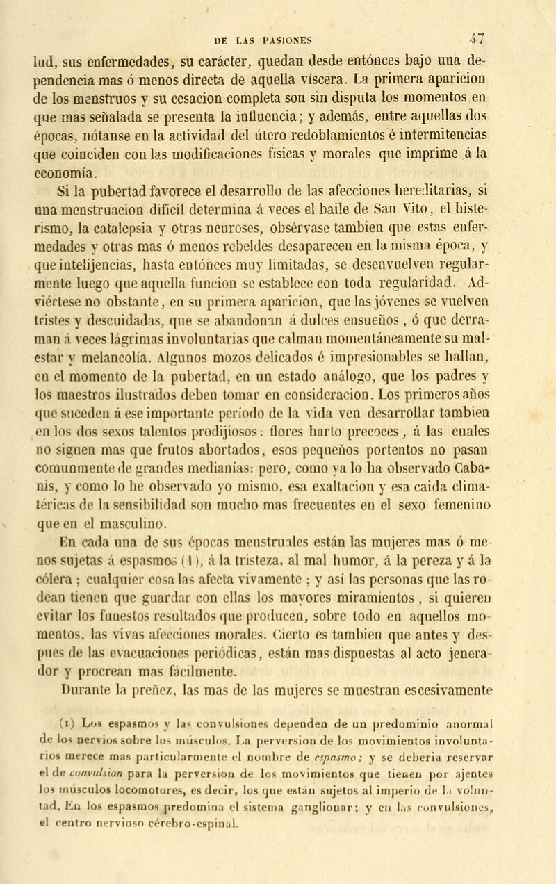 lud, sus enfermcdades, su carâcter, quedan desde entônces bajo una de- pendencia mas ô menos directa de aquella viscera. La primera aparicion de los menstruos y su cesacion compléta son sin disputa los momentos eu que mas senalada se présenta la influencia ; y ademâs, entre aquellas dos épocas, nôtanse en la actividad del utero redoblamientos é intermitencias que coinciden con las modificaeiones fisicas y morales que imprime â la economia. Si la pubertad favorece el desarrollo de las afeccioues hereditarias, si una menstruaciou dificil détermina â veces el baile de San Vito, el histe- rismo, la catalepsia y otras neuroses, obsérvase tambien que estas enfer- medades y otras mas ô meuos rebeldes desaparecen en la misma época, y queiutelijencias, hasta eotôncesmuy limitadas, se desenvuelven regular- mente luego que aquella funcion se establece con toda regularidad. Ad- viértese no obstante, eu su primera apariciou, que las jôvenes se vuelven tristes y descuidadas, que se abaudonan â dulces ensuefios, ô que derra- man à veces lâgrimas invohmtarias que caïman momeutâneamente su rnal- estar y melancolia. Algunos mozos delicados é impresiooables se hallau, en el momento de la pubertad, en un estado anâlogo, que los padres y los maestros ilustrados deben tomar en consideracion. Los primerosanos que suceden â ese importante poriodo de la vida ven desarrollar tambien en los dos sexos talcnlos prodijiosos. flores harto précoces, â las cuales no siguen mas que frutos abortados, esos pequeùos portentos no pasan comunmente de grandes medianias: pero, como ya lo ha observado Caba- nis, y como lo lie observado yo mismo, esa exaltation y esa caida clima- téricas de lasensibilidad son mucho mas frecuentes en el sexo femenino que en cl masculino. En cada una de sus cpocas mcnstrualcs estân las mujeres mas ô me- nos sujctas a e>pasmo- 111, à la tristeza, al mal humor, â la pereza y d la cèlera ; cualquier cosa las afecta vivamente ; y asi las personas que las ro dcan tieneu que guardar con cllas los mayores miramientos, si quieren evitar los fuuestos resultados que producen, sobre todo en aquellos mo- mentos, las vivas afeccioues morales. Cierto es tambien que antes y des- pues de las evacuaciones periôdicas, estân mas dispuestas al acto jenera- dor y procrean mas facilmente. Durante la prenez, las mas de las mujeres se muestran escesivamente (i) Los espasmos y las convulsiones rJependen de un predominio anormal de los nervios sobre lus miuculos. La perversion de los movimientos involunta- rios merece mas particularmente cl nondjre de espasmo; y se deheria reservar el de convulsion para la perversion de los movimientos que tieneu por ajentes los uiûsculos locomotorcs, es decir, los que estân sujetos al imperio de la vo!un- tad. En los espasmos prédomina cl sistema gangliouar; y eu las convulsiones, el centro nervioso cérebro-espinul.