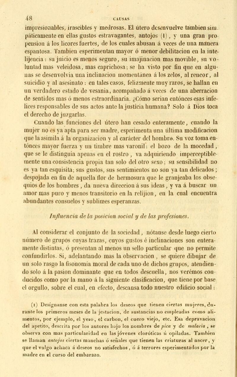 impresionables, irascibles y meurosas. El utero desenvuelve tainbieusim. pâticaniente en eilas gustos estravagantes, antojos (I), y una grau pro pension â los licores fuertes, de los cuales abusan a veces de una manera espantosa. Tambien esperimentan mayor ô menor debilitacion en la inte- lijencia: su juicio es menos seguro, su imajiuaeion mas movible, su vo- lunlad nias veleidosa, mas caprichosa ; se ba visto por fin que en algu- nas se desenvolvia una inclinaciou momentânea â los zelos, al rencor, al suieidio y al asesinato : en taies casos, l'elizmeute muy raros, se ballan en un verdadero estado de vesania, acompanado é veces de una aberracion de sentidos mas 6 menos estraordinaria. ^,C6mo serian eutônces esas iule- lices responsables de sus actos ante la jnsticia luimana? Solo â Dios toca el derecho de juzgarlas. Cuando las funcioncs dcl utero han cesado enteramente, cuando la mujer no os va apta para ser madré, esperimenta una ûltima modification que laasimila â la organizacion y al carâcter dcl hombro. Su voz tomaen tônces mayor fuerza y un timbre mas varonil: el bozo de la mocedad , que se le distinguia apenas en el rostro , va adquirieudo imperceptible- mérite unaconsistencia propia tan solo del otro soxo; su sensibilidad no es va tan esquisita; sus gustos, sus sentimieutos no son ya tan delicados ; despojada en un de aquella llor de bermosura que le granjeaba los obsc- quios de los hombres , da nucva direccion â sus ideas, y va â buscar un amor mas puro y menos transitorio en la relijion, en la cual encueutra abundautes consuelos y sublimes esperanzas. Influencia de la position social y de las profesiones. Al considérai- el conjunto de la sociedad , nôtaose desde luego cierto numéro de grupos cuvas trazas, cuyos gustos 6 incliuaciones son entera- mente distintas, 6 prescntan al menos un sello particular que no permite confundirlos. Si, adelantando mas la observacion , se quiere dibujar de un solo rasgo la fisonomia moral de cada uno de dichos grupos, atendien- do solo à la pasion dominante que en todos descuella, nos verémos con ducidos como por la mauo â la siguiente clasificacion, que tiene por base el orgullo, sobre el cual, en efecto, descansa todo nuestro edificio social : (i) Desîgnanse con esta palabra los deseos que tienen ciertas mujeres, du- rante los primeros meses de la jestacion, de sustancias no empleadas conio ali- mentos, por ejemplo, el yeso, el carbon, el cuero viejo, etc. Esa depravacion del apetito, descrita por los autores bajo los nombres de pica y de malaria , se observa con mas particularidad en las jôvenes clorôticas û opiladas. Tambien se llaman antojos ciertas mancbas 6 senales que tienen las criaturas al nacer, y que el vulgo acbaca a deseos no satisfechos , 6 â terrores esperimentados por la madré en el curso del embarazo.
