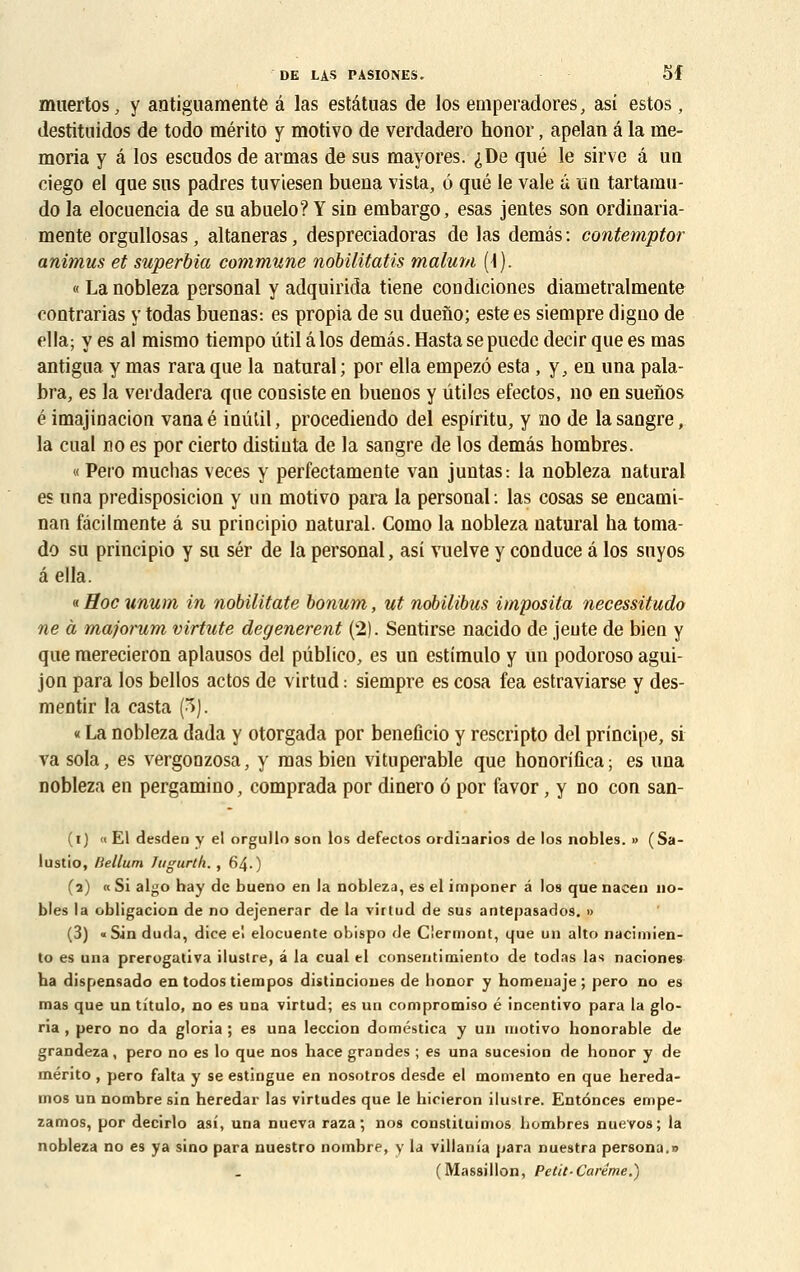 muertos, y antiguamente â las estâtuas de los emperadores, asi estos, destituidos de todo mérito y motivo de verdadero honor, apelan â la ine- moria y â los escudos de armas de sus mayores. ^De que le sirve â ua ciego el que sus padres tuviesen buena vista, 6 que le vale a un tartamu- do la elocuencia de su abuelo? Y sin embargo, esas jentes son ordinaria- mente orgullosas, altaneras, despreciadoras de las demés : contemptor animus et superbia commune nobilitatis malum (\). « La nobleza personal y adquhïda tiene condiciones diametralmente contrarias y todas buenas: es propia de su dueno; este es siempre digno de ella; y es al mismo tiempo util â los demâs.Hastasepuedc decir que es mas antigua y mas rara que la natural ; por ella empezô esta , y, en una pala- bra, es la verdadera que consiste en buenos y utiles efectos, no en suenos é imajinacion vanaé inûtil, procediendo del espiritu, y no de lasangre, la cual no es por cierto distiuta de la sangre de los demâs hombres. « Pero muchas veces y perfectamente van juntas: la nobleza natural es una predisposicion y un motivo para la personal: las cosas se encami- nan fâcilmente â su principio natural. Como la nobleza natural ha toma- do su principio y su sér de la personal, asi vuelve y conduce â los snyos â ella. « Hoc unum in nobilitate bonum, ut nobilibus imposita necessitudo ne à majorum virtute dégénèrent (2). Sentirse nacido de jeute de bien y que merecieron aplausos del pûblico, es un estimulo y un podoroso agui- jon para los bellos actos de virtud : siempre es cosa fea estraviarse y des- mentir la casta (3). « La nobleza dada y otorgada por beneficio y rescripto del principe, si va sola, es vergonzosa, y mas bien vituperable que honorifica ; es una nobleza en pergamino, comprada por dinero 6 por favor, y no con san- (i) « El desden y el orgullo son los defectos ordinarios de los nobles. » (Sa- lustio, Hélium Jugurth. , 64.) (2) «Si algo hay de bueno en la nobleza, es el imponer â los quenacen no- bles la obligacion de no dejenerar de la virtud de sus antepasados. » (3) «Sin duda, dice eï elocuente obispo de Ciermont, que un alto nacimien- to es una prerogativa ilustre, â la cual el consentimiento de todas las naciones ba dispensado en todos tiempos distincioues de bonor y homeuaje; pero no es mas que un tîtulo, no es una virtud; es un compromiso é incentivo para la glo- ria , pero no da gloria ; es una leccion doméstica y un motivo honorable de grandeza, pero no es lo que nos hace grandes ; es una sucesion de honor y de mérito , pero falta y se estingue en nosotros desde el momento en que hereda- mos un nombre sin heredar las virtudes que le hioieron ilustre. Entonces empe- zamos, por decirlo asi, una nueva raza ; nos constituimos hombres nuevos; la nobleza no es ya sino para nuestro nombre, y la villania para nuestra persona.n (Massillon, Petit-Carême.)