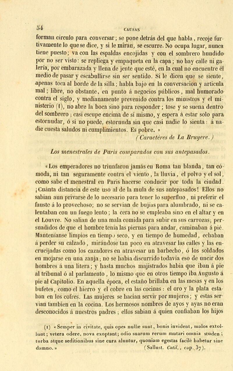 «* * CAUSAS formau cîrculo para conversai; se pone detrâs del que habla, recoje fur- tivamente lo que se dice, y si le miran, se escurre. No ocupa lugar, nunca tiene puesto; vaeon las espaldas encojidas y con el sombrero huudido por no ser visto : se repliega y empaqueta en la capa ; no hay calle ni ga- leria, por embarazada y llena de jente que esté, en la cual no encuentre él mediode pasar y escabullirse sin ser sentido. Si le dicen que se siente, •apenas toca al borde de la silla; habla bajo en la conversacion y articula mal ; libre, no obstante, en punto â negocios pûblicos, mal humorado contra el siglo, y medianamente prevenido contra los ministres y el mi- nisterio (I ), no abre la boca sino para responder ; tose y se suena dentro del sombrero ; casi escupe encima de si mismo, y espéra â estar solo para estornudar, 6 si no puede, estornuda sin que casi nadie lo sienta : â na- die cuesta saludos ni cumplimientos. Es pobre. » (Caractères de La Bruyère.) Los menestrales de Paris comparados con sus antepasados. «Los emperadores no triunfaron jamâsen Roma tan blanda, tan cô- moda, ni tan seguramente contra el viento, la lluvia, el polvo y el sol, como sabe el menestral en Paris hacerse conducir por toda la ciudad. i Cuânta distancia de este uso al de la mula de sus antepasados! Ellos no sabian aun privarse de lo necesario para tener lo superfluo, ni preferir el fausto é lo provechoso; no se servian de bujiaspara alumbrado, ni se ca- lentaban con un fuego lento ; la cera no se empleaba sino en el altar y en el Louvre. No salian de una mala comida para subir en sus carrozas; per- suadidos de que el hombre ténia las piernas para andar, caminaban â pié. Mantenianse limpios en tiempj seco, y en tiempo de humedad, echaban à perder su calzado, rairéndose tan poco en atravesar las calles y las en- crucijadas como los cazadores en atravesar un barbecho, 6 los soldados en mojarse en una zanja ; no se babia discurrido todavia eso de uncir dos hombres â una litera ; y hasta muchos majistrados babia que iban â pie al tribunal 6 al parlamento , lo mismo que en otros tiempo iba Augusto â pie al Capitolio. En aquella época, el estano brillaba en las mesas y en los bufetes, como el hierro y el cobre en las cocinas : el oro y la plata esta- ban en los cofres. Las mujeres se hacian servir por mujeres; y estas ser- vian tambien en la cocina. Los hermosos nombres de ayos y ayas no eran desconocidos â nuestros padres ; ellos sabian â quien confîaban los hijos (i) «Semper in civitate, quis opes nullae sunt, bonis invident, malos extol- lunt; vetera odere, nova exoptant; odio suarum rerum rautari omnia studen ; turba atque seditionibus sine cura aluntur, quoniam egestas facile babetur sine damno.» (Sallust. Catil., cap.,37).