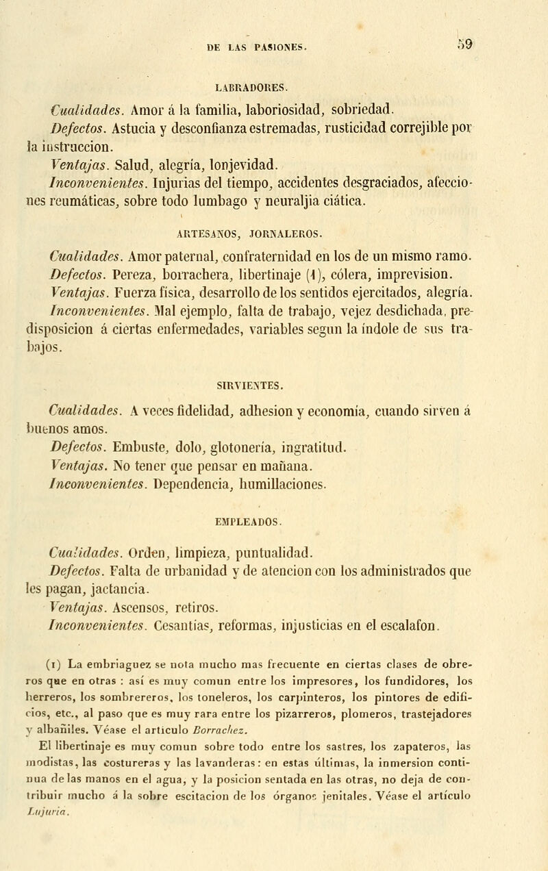 LABRADORES. Cualidades. Amor â la familia, laboriosidad, sobriedad. Defectos. Astucia y desconfianza estremadas, rusticidad correjible por la instruction. Ventajas. Salud, alegria, lonjevidad. Inconvenientes. Injurias del tiempo, accidentes desgraciados, afeccio- nes reumâticas, sobre todo lumbago y neuraljia ciatica. ARTESANOS, JORNALEROS. Cualidades. Amor paternal, confraternidad en los de un mismo ramo. Defectos. Pereza, borraehera, libertinaje (i), côlera, imprevision. Ventajas. Fuerza fisica, desarrollo de los sentidos ejercitados, alegria. Inconvenientes. Mal ejemplo, falta de trabajo, vejez desdichada, pré- disposition â ciertas enfermedades, variables segun la indole de sus tra- bajos. SIRVIENTES. Cualidades. A veces fidelidad, adhésion y economia, cuando sirven â butnos amos. Defectos. Embuste, dolo, glotoneria, ingratitud. Ventajas. No tencr que pensar en inanana. Inconvenientes. Depeodencia, humillaciones. EMPLEADOS. Cualidades. Ordcn, limpieza, puntualidad. Defectos. Falta de urbanidad y de atencion con los adminislrados que les pagan, jactancia. Ventajas. Ascensos, retiros. Inconvenientes. Cesantias, reformas, injusticias en el escalafon. (i) La embriaguez se nota mucho mas frecuente en ciertas clases de obre- ros que en otras : asi es muy comun entre los impresores, los fundidores, los herreros, los sombrereros, los toneleros, los carpinteros, los pintores de edifî- cios, etc., al paso que es muy rara entre los pizarreros, plomeros, trastejadores y albaniles. Véase el articulo Dorrachez. El libertinaje es muy comun sobre todo entre los sastres, los zapateros, las modistas, las costureras y las lavanderas: en estas ultimas, la inmersion conti- nua de las manos en el agua, y la posicion sentada en las otras, no déjà de con- tribuir mucbo a la sobre escitacion de los ôrganor. jenitales. Yéase el articulo Lujuria.