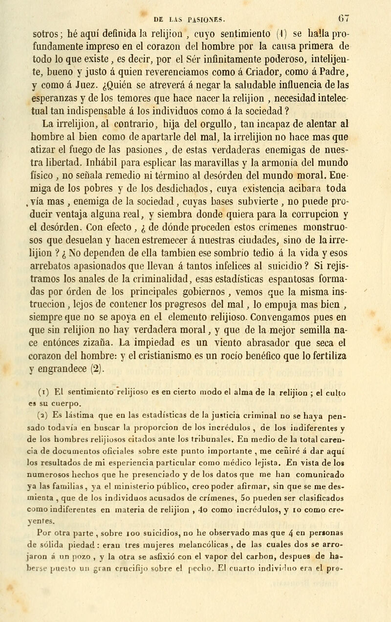 sotros; héaqui definida la relijioti , cuyo sentimiento (I) se hallapro- fundamente impreso en el corazon del nombre por la causa primera de todo lo que existe, es decir, por el Sér inflnitamente poderoso, intelijen- te, bueno y justo â quien reverenciamos como â Criador, como â Padre, y como â Juez. iQuién se atreverâ a negar la saludable influencia de las esperanzas y de los temores que hace nacer la relijion , necesidad intelec- tuai tan indispensable â los individuos como â la sociedad ? La irrelijion, al contrario, bija del orgullo, tan incapaz de alentar al nombre al bien como de apartarle del mal, la irrelijion no hace mas que atizar el fuego de las pasiones, de estas verdaderas eoemigas de nues- tra libertad. Inhâbil para esplicar las maravillas y la armonia del mnndo fisico , no seiiala remedio ni término al desôrdeu del mundo moral. Ene- miga de los pobres y de los desdichados, cuya existencia acibara toda , via mas , enemiga de la sociedad, cuyas bases subvierte , no puede pro- ducir ventaja alguna real, y siembra donde quiera para la corrupcion y el desôrden. Con efecto , £ de dônde proceden estos crimenes monstruo- sos que desuelan y hacen estremecer â nuestras ciudades, sino de la irre- lijion ? i No dependen de ella tambien ese sombrio tedio â la vida y esos arrebatos apasionados que Uevan â tantos infelices al suicidio? Si rejis- tramos los anales de la criminalidad, esas estadîsticas espantosas forma- das por ôrden de los principales gobiernos, vemos que la misma ins- truccion, lejos de contener los progresos del mal, lo empuja mas bien , siempre que no se apoya en el elemento relijioso. Convengamos pues en que sin relijion no hay verdadera moral, y que de la mejor semilla na- ce entônces zizana. La impiedad es un vieuto abrasador que seca el corazon del hombre: y el cristianismo es un rocio benéfico que lo fertiliza y engrandece (2). (i) El sentimiento relijioso es en cierto modo el aima de la relijion ; el culto es su cuerpo. (2) Es lâstima que en las estadîsticas de la justicia criminal no se haya pen- sado todavîa en buscar la proporcion de los incrédulos , de los indiferentes y de los nombres relijiosos citados ante los tribunales. En medio de la total caren- cia de documentos ofîciales sobre este punto importante , me ceniré â dar aqui los resultados de mi esperiencia particular como médico lejista. En vista de los numerosos hechos que he presenciado y de los datos que me han comunicado ya las familias, ya el ministerio publico, creo poder afîrmar, sin que se me des- mienta , que de los individuos acusados de crîmenes, 5o pueden ser clasificados como indiferentes en materia de relijion , 4o como incrédulos, y 10 como cre- yentes. Por otra parte , sobre ioo suicidios, no he observado mas que 4 en peraonas de sôlida piedad : eran très mujeres melancôlicas , de las cuales dos se arro- jaron â un pozo , y la otra se asfixiô con el vapor del carbon, despues de ha- beise puesto un gran crucifijo sobre e! pecho. El cuarto individuo era el pre-