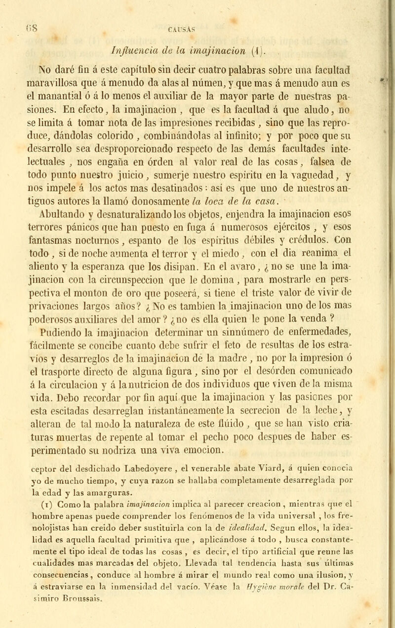 Influencia de la imajinacion (■{). No daré lia a este capitule- sin decir cuatro palabras sobre una facultad maravillosa que â menudo da alas al nûtueu, y que mas â menudo aun es el manantial 6 â lo menos el auxiliar de la mayor parte de nuestras pa- siones. En efecto, la imajinacion , que es la facultad â que aludo, no se limita â tomar nota de las impresiones recibidas , sino que las repro- duce, dândolas colorido , combioândolas al infinito; y por poco que su desarrollc sea desproporcionado respecto de las demâs facultades inte- lectuales , nos engaùa en ôrden al valor real de las cosas, falsea de todo punto nuestro juicio , sumerje nuestro espiritu en la vaguedad, y nos impele â los actos mas desatinados : asi es que uno de nuestros an- tiguos autores la Uamô donosamente la loca de la casa. Abultando y desnaturalizando los objetos, enjendra la imajinacion esos terrores pânicos que han puesto en fuga â numerosos ejéreitos , y esos fantasmas nocturnos, espanto de los espiritus débiles y crédulos. Con todo , si de noche aumenta el terror y el miedo, con el dia reanima el aliento y la esperanza que los disipan. En el avaro, i no se une la ima- jinacion cou la circunspeccion que le domina, para mostrarle en pers- pectiva el monton de oro que poseerâ, si tiene el triste valor de vivir de privaciones largos afios? ^No es tambien la imajinacion uno de los mas poderosos auxiliares dol amor? ^no es ella quien le pone la venda ? Pudiendo la imajinacion déterminai' un sinnûmero de enfermedades, fàcilmcnte se concibe cuanto debe sufrir el feto de résultas de los estra- vios y desarreglos de la imajinacion dé la madré , no por la impresion é el trasporte directo de alguna figura , sino por el desôrden comunicado â la circulacion y a lanutricion de dos indhiduos que viven de la misma Tida. Debo recordar por fin aqui que la imajinacion y las pasienes por esta escitadas desarreglan instantâneamente la secrecion de la lèche, y alteran de tal modo la naturaleza de este flûido , que se han visto cria- turas muertas de repente al tomar el pecho poco despues de haber es- perimentado su nodriza una viva emocion. ceptor del desdichado Labedoyere , el vénérable abate Viard, â quien conocia yo de mucho tiempo, y cuya razon se ballaba completamente desarreglada por la edad y las amarguras. (i) Como la palabra imajinacion implica al parecer creacion , mientr.is que el hombre apenas puede comprender los fenômenos de la vida universal , los fre- noiojistas ban creido deber sustituirla con la de idealidad. Segun ellos, la idea- lidad es aquella facultad primitiva que , aplicândose â todo , busca constante- raente el tipo idéal de todas las cosas , es decir, el tipo artificial que reune las cualidades mas marcadas del objeto, Llevada tal tendencia basta sus ûltinias consecuencias, conduce al hombre â mirar el mundo real como una ilusion, y à estraviarse en la inmensidad del vacio. Véase la Hygiène morale del Dr. Ca- simiro Broussais.