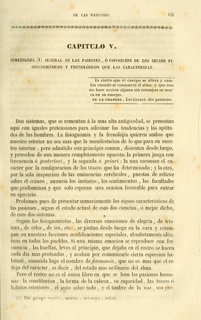 CAPITUXO V* SEMEIOLOJIA (4) JENERAL DE LAS PASIONES, Ô ESPOSICION DE LOS SIGNOS FI SIOGNOMONICOS I FRENOLÔJICOS QDE LAS CARACTERIZAN. Es cierto qne el cuerpo se altéra y cain- bia cuando se conmueve el aima: y que esta no hace accion alguna sin estamparsu mar- ca en su cuerpo. de la eu a mûri: , Les Caract. des passions. Dos sistemas, que se remontan â la mas alta antigiiedad, se présentai! aqui con iguales preteûsiones para adivinar las tendencias y las aptitu- des de los nombres. La fisiognomia y la frenolojia quieren ambas que nuestro esterior no sea mas que la manifestacion de lo quepasa en nues- tro interior ; pero admitido este priucipio comun, disienteo desde luego, y proceden de una manera completamente opuesta: la primera juzga con frecuencia â posteriori, y la segunda â priori : la una reconoce el ca- râcter por la configuration de los trazos que ha determinado; ylao.tra, por la sola inspeccion de las erainencias cérébrales, puestas de relieve sobre el crâneo , anuncia los instintos, los sentimientos , las facultades que predominan y que solo esperan una ocasion favorable para entrai' eu ejercicio. Probemos pues de presentar sumariamente los siguos caracteristicos de las pasiones , segun el estado actual de esas dos ciencias, 6 mejor dicho, de esos dos sistemas. Segun los fisiognomistas, las diversas emociones de alegria, de tris- teza, de celos, de ira, etc. , se pintan desde luego en la cara y estam- pan en nuestras facciones modificaciones especiales, absolutamente idén- ticas en todos los pueblos. Si una misma emocion se reproduce con fre- cuencia , las huellas, levés al principio, que dejaba en el rostro se hacen cada dia mas profnndas, y acaban por comunicarle cierta espresion ha- bituai, conocida bajo cl nombre defisonomia, que no es mas que elre- llejo del carâcter , es deeir , del estado mas ordinario del aima. Pero el rostro no es el ûnico libro en que se leen las pasiones huma- nas = la constitucion , la forma de la cabeza, su capacidad , las trazas p hâbitos esteriores, el jesto sobre todo , y el timbre de la voz , son pre- nd griego T/ij/êîov , marca , eM impa , senal.