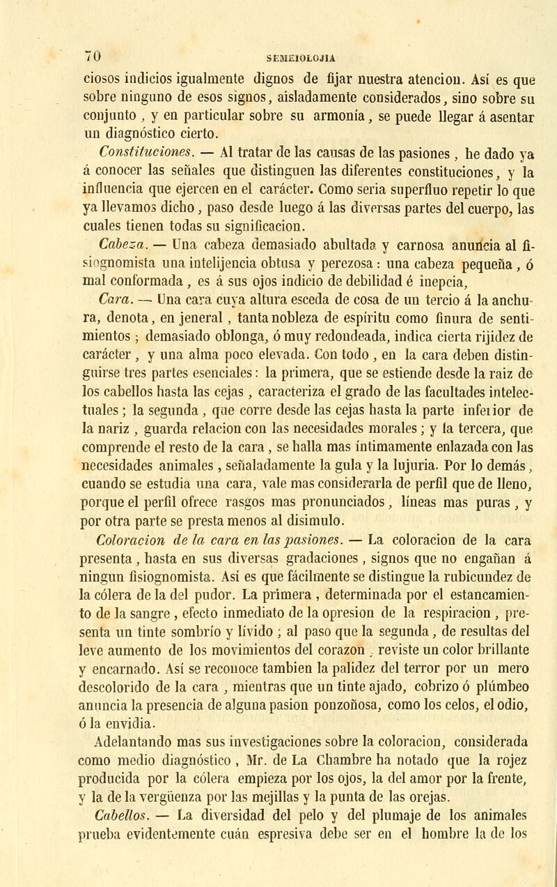 ciosos indicios igualmente dignos de fijar nuestra atencion. Asi es que sobre ninguno de esos signos, aisladamente considerados, sino sobre su conjunto , y en particular sobre su armonia, se puede llegar â asentar un diaguôstico cierto. Constituciones. — Al tratar de las causas de las pasiones, he dado ya â conocer las senales que distinguen las diferentes constituciones, y la influencia que ejercen en el carâcter. Como séria superfluo repetir lo que ya llevamos dicho, paso desde luego â las diversas partes del cuerpo, las cuales tienen todas su signification. Càbeza. — Una cabeza demasiado abultada y carnosa anuncia al fi- siognomista una intelijencia obtusa y perezosa : una cabeza pequefla, 6 mal conformada, es â sus ojos indicio de debilidad é inepcia, Cara. — Una cara cuva altura esceda de cosa de un tercio â la anchu- ra, dénota, en jeneral, tanta nobleza de espiritu como fînura de senti- mientos ; demasiado oblonga, ô muy redondeada, indica cierta rijidez de carâcter, y una aima poco elevada. Con todo , en la cara deben distin- guée très partes esenciales : la primera, que se estiende desde la raiz de los cabellos hasta las cejas, caracteriza el grado de las facultacles intelec- tuales ; la segunda , que corre desde las cejas hasta la parte infeiior de la nariz , guarda relacion con las necesidades morales ; y la tercera, que comprende el resto de la cara , se halla mas intimamente enlazadacon las necesidades animales , senaladamente la gula y la Injuria. Por lo demâs, cuando se estudia una cara, vale mas considerarla de perfil que de lleno, porque el perfil ofrece rasgos mas pronunciados, lineas mas puras , y por otra parte se presta menos al disimulo. Coloration de la cara en las pasiones. — La coloraciou de la cara présenta , hasta en sus diversas gradaciones, signos que no enganan à ningun fisiognomista. Asi es que fâcilmente se distingue la rubicundez de la côlera de la del pudor. La primera , determinada por el estancamien- to de la sangre , eïecto inmediato de la opresion de la respiracion , pré- senta un tinte sombrio y livido ; al paso que la segunda, de résultas del levé aumento de los movimientos del corazon ; reviste un color brillante y encarnado. Asi se reconoce tambien la palidez del terror por un mero descolorido de la cara , mientras que un tinte ajado, cobrizo 6 plûmbeo anuncia la presencia de alguna pasion ponzonosa, como los celos, el odio, ô la envidia. Adelantando mas sus investigaciones sobre la coloracion, considerada como medio diaguôstico , Mr. de La Chambre ha notado que la rojez producida por la côlera empieza por los ojos, la del amor por la frente, y la de la verguenza por las mejillas y la punta de las orejas. Cabellos. — La diversidad del pelo y del plumaje de los animales prueba evidentemente cuân espresiva debe ser en el hombre la de los