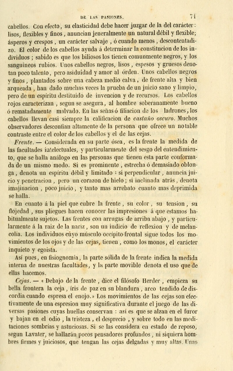 eabellos. Con efecto, su elasticidad debe hacer juzgar de la del carâcter: lisos, flexibles y finos, anunciau jeneralmente un natural débil y flexible; âsperos y crespos , un carâcter salvaje , 6 cuando menos, descontentadi- zo. El color de los eabellos ayuda a deterrainar la constitution de los in- dividuos ; sabido es que los biliosos los tienen comunmente negros, y los sanguineos rubios. Unos eabellos negros, lisos, espesos y gruesos deno- tan pocotalento, pero asiduidad y amor al orden. Unos eabellos negros y finos, plantados sobre una cabeza medio calva, de frente aîta y bien arqueada , han dado muchas veces la prueba de un juicio sano y limpio, pero de un espiritu destituido de invencion y de recursos. Los eabellos rojos caracterizan , segun se asegura, al hombre soberanamente bueno ô rematadamente malvado. Eq las senasô filiacion de los ladrones,los eabellos lie van casi siempre la canTicacion de castano oscuro. Muchos observadores desconfian altamente de la persona que ofrece un notable contraste entre el color de los eabellos y el de las cejas. Frente. — Considerada en su parte osea, es la frente la medida de las facultades ia'.electuales, y particularmente del sesgo del entendimien- to, que se halla anâlogo en las personas que tienen esta parte conforma- da de un mismo modo. Si es prominente , estrecha ô demasiado oblon- ga, dénota un espiritu débil y limitado : si perpendicular, anuncia jui- cio y penetraeion , pero un corazon de hielo ; si hiclinada atrâs, dénota imajinacion , poco juicio, y tanto mas arrebato cuanto mas deprimida se halla. En cuanto â la piel que cubre la frente , su color, su tension, su flojedad , sus pliegues hacen conocer las impresiones â que estamos ha- bitualmeute sujetos. Las frentes cou arrugas de arriba abajo , y particu- larmente â la raiz de la nariz, son un indicio de reflexion y de melan- colia. Los individuos cûyo mûsculo occipito-frontal sigue todos los mo- vimientos de los ojos y de las cejas, tienen , como los monos, el carâcter inquieto y egoista. Asi pues, en fisiognomia, la parte sôlida de la frente indica la medida interna de nuestras facultades, y la parte movible dénota el uso que de ellas hacemos. Cejas. — « Debajo de la frente , dice el filôsofo Herder, empieza su bella frontera la ceja, iris de paz en su blandura, arco tendido de dis- cordia cuando espresa el enojo.» Los movimientos de las cejas son efec- tivamente de una espresion muy significativa durante el juego de las di- Tersas pasiones cuyas huellas conservan : asi es que se alzan en el furor y bajan en el odio , la iristeza , el desprecio , y sobre todo en las medi- taciones sombrias y astuciosas. Si se las considéra en estado de reposo, segun Lavater, se hallarân pocos pensadores profundos, ni siquiera hom- bres firmes y juiciosos, que tengan las cejas delgadas y muy altas. TJnas