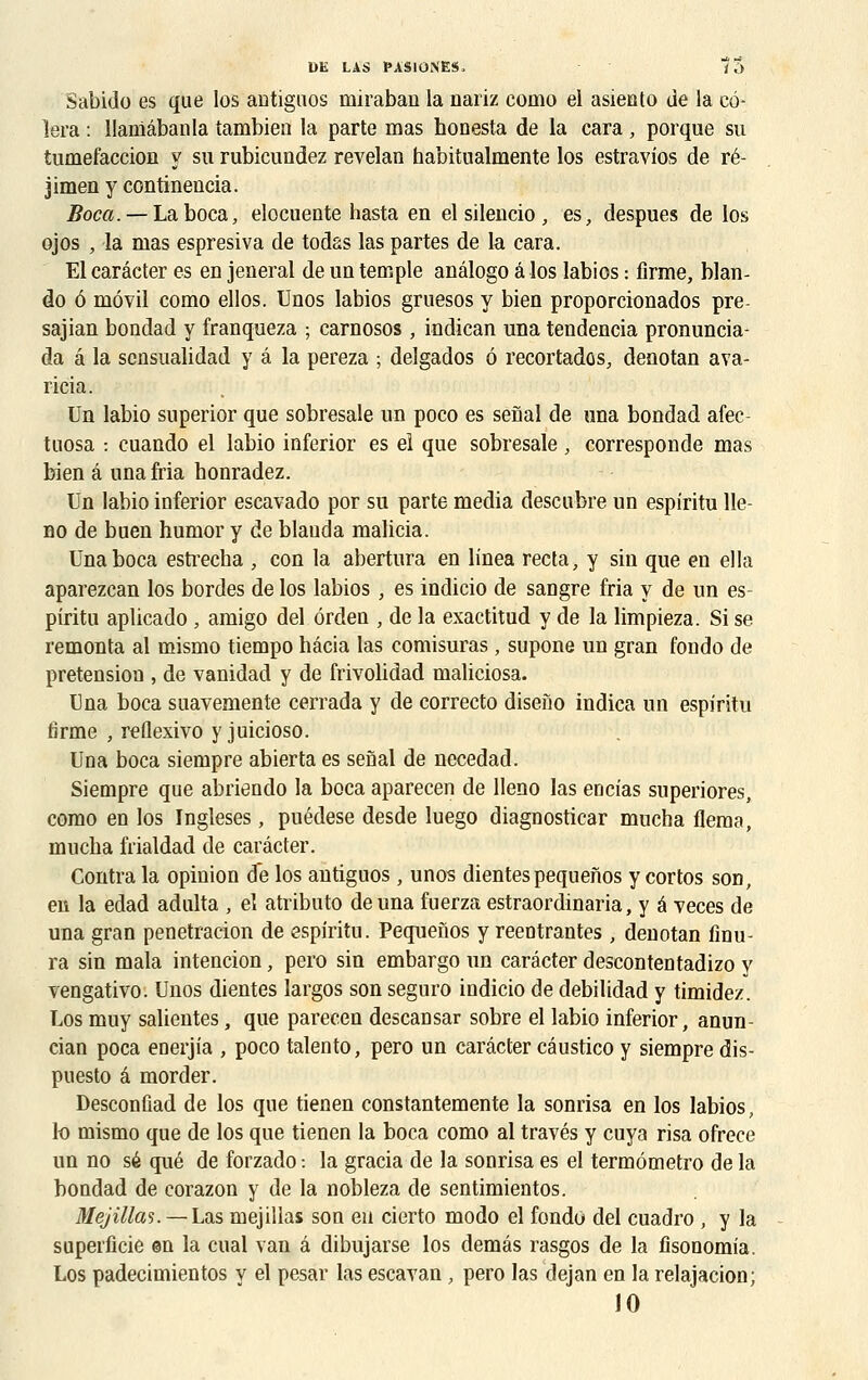 DE LAS J»ÀS10NES, i ï> Sabido es que los antiguos miraban la nariz coino el asiento de la cè- lera : llaniâbanla tambien la parte mas honesta de la cara, porque su tuméfaction y su rubicundez revelan habitualmente los estravios de ré- jimen y continencia. Boca. — La boca, elocuente hasta en el silencio , es, despues de los ojos , la mas espresiva de todas las partes de la cara. El carâcter es en jeneral de un temple anâlogo â los labios : firme, blan- do ô môvil como ellos. Unos labios gruesos y bien proporcionados pre sajian bondad y franqueza ; carnosos , indican una tendencia pronuncia- da â la sensualidad y â la pereza ; delgados 6 recortados, denotan ava- ricia. Un labio superior que sobresale un poco es senal de una bondad afec- tuosa : cuando el labio inferior es el que sobresale, corresponde mas bien â una Ma honradez. Un labio inferior escavado por su parte média descubre un espiritu lle- no de buen humor y de blauda malicia. Una boca estrecba , con la abertura en linea recta, y sin que en ella aparezcan los bordes de los labios , es indicio de sangre fria y de un es- pîritu aplicado, amigo del érden , de la exactitud y de la limpieza. Si se remonta al mismo tiempo hâcia las comisuras , supone un gran fondo de pretension , de vanidad y de frivolidad maliciosa. Una boca suavemente cerrada y de correcto diseno indica un espiritu firme , reflexivo y juicioso. Una boca siempre abierta es senal de necedad. Siempre que abriendo la boca aparecen de lleno las eucias superiores, como en los Ingleses, puédese desde luego diagnosticar mucha flema, mucha frialdad de carâcter. Contra la opinion de los antiguos , unos dientes pequenos y cortos son, en la edad adulta , eî atributo de una fuerza estraordinaria, y â veces de una gran penetracion de espiritu. Pequenos y reeotrantes, denotan finu- ra sin mala intencion, pero sin embargo un carâcter descontentadizo y vengativo. Unos dientes largos son seguro indicio de debilidad y timidez. Los muy salientes, que parecen descansar sobre el labio inferior, anun- cian poca enerjia , poco talento, pero un carâcter câustico y siempre dis- puesto â morder. Desconûad de los que tienen constantemente la sonrisa en los labios, lo mismo que de los que tienen la boca como al través y cuya risa ofrece un no se que de forzado: la gracia de la sonrisa es el termômetro de la bondad de corazon y de la nobleza de sentimientos. Mejillas. —Lus mejillas son eu cierto modo el fondo del cuadro , y la superficie en la cual van â dibujarse los demâs rasgos de la fisonomia. Los padecimientos y el pesar las escayan, pero las dejan en la relajacion; 10
