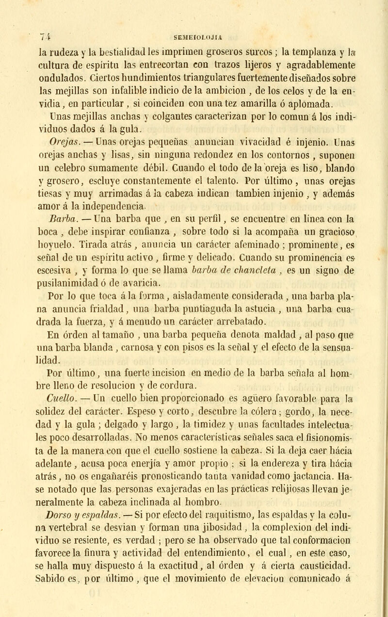 la rudeza y la bestialidad les imprimen groseros surcos ; la teniplanza y la cultura de espiritu las entrecortan eon trazos lijeros y agradablemente ondulados. Ciertos hundimientos triaDgulares fuertemente disenados sobre las mejillas son infalible indicio de la ambition , de los celos y de la en- vidia, en particular , si coinciden coq unatez amarilla 6 aplomada. Unas mejillas ancbas y colgantes caracterizan por lo comun a los indi- viduos dados â laguh. Orejas. — Unas orejas pequeiias anuucian vivacidad é injenio. Unas orejas anehas y lisas, sin ninguna redondez en los contornos, suponen un celebro sumamente débil. Cuando el todo delaoreja es liso, blando y grosero, escluye constantemente el talento. Por ûltimo, unas orejas tiesas y muy arrimadas â la cabeza indican tambien injenio , y ademàs amor â la independencia. Barba. —Una barba que , en su perfîl, se encuentre en linea con la boca , debe inspirar confianza , sobre todo si la acompana un gracioso hoyuelo. Tirada atrâs, anuncia un carâcter afeminado ; prominente, es senal de un espiritu activo , firme y delicado. Cuando su prominencia es escesiva , y forma lo que se Uama barba de chanclela , es un signo de pusilanimidad é de avaricia. Por lo que toca â la forma, aisladamente considerada, una barba pla- na anuncia frialdad, una barba puntiaguda la astucia , una barba cua- drada la fuerza, y é menudo un carâcter arrebatado. En ôrden al tamano , una barba pequena dénota maldad , al paso que una barba blanda, carnosa y con pisos es la seùal y el efecto de la sensua- lidad. Por ûltimo, una fuerte incision en medio de la barba senala al hom- bre lleno de resolucion y de cordura. Cuello. — Un cuello bien proporcionado es agùero favorable para la solidez del carâcter. Espeso y corto, descubre la côlera ; gordo, la nece- dad y la gula ; delgado y largo , la timidez y unas facultades intelectua- les poco desarrolladas. No menos caracteristicas senales saca el fisionomis- ta de la manera con que el cuello sostiene la cabeza. Si la déjà caer bâcia adelante , acusa poca enerjia y amor propio ; si la endereza y tira bâcia atrâs, no os enganaréis pronosticando tanta vanidad como jactancia. Ha- se notado que las personas exajeradas en las prâcticas relijiosas llevan je- neralmente la cabeza inclinada al hombro. Dorso y espaldas. — Si por efecto del raquitismo, las espaldas y la colu- na vertébral se desvian y forman una jibosidad , la complexion del indi- viduo se resiente, es verdad ; pero se ha observado que tal conformacion favorece la finura y actividad del entendimiento, el cual, en este caso, se halla muy dispuesto â la exactitud, al ôrden y â cierta causticidad. Sabido es, por ûltimo , que el movimiento de elevaciou comunicado â