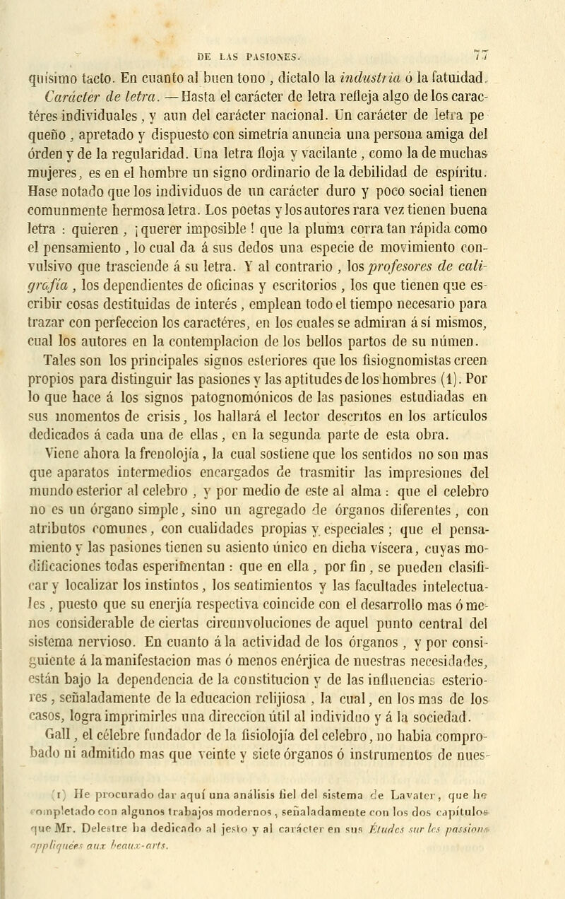 quisimo tacto. En cuanto al buen tono , dictalo la industria o la fatuidad, Carâcter de letra. —Hasta el carâcter de letra refleja algo de los carac- tères iDdividnales , y ann del carâcter nacional. Un carâcter de letra pe quefio , apretado y dispuesto con simetria anuncia una persona amiga del ôrden y de la regularidad. Una letra floja y vacilante , como la de muchas mujeres, es en el hombre un signo ordinario de la debilidad de espiiïtu. Hase notado que los individuos de un carâcter duro y poeo social tienen comunmente hermosa letra. Los poetas y los autores rara vez tienen buena letra : quieren , i qoerer imposible ! que la pluma corra tan râpida como el pensamiento , lo cual da â sus dedos una especie de movimiento con- vulsivo que trasciende â su letra. Y al contrario , los profesores de cali- grdfia , los dependientes de olicinas y escritorios, los que tienen que es- cribir cosas destituidas de interés, emplean todo el tiempo necesario para trazar con perfeccion los caractères, en los cuales se admiran â si nrismos, cual los autores en la contemplacion de los bellos partos de su nûmen. Taies son los principales signos esteriores que los fisiognomistas creen propios para distinguir las pasiones y las aptitudes de los hombres (1). Por lo que hace â los signos patognomônicos de las pasiones estudiadas en sus momentos de crisis, los hallarâ el lector descntos en los articulos dedicados â cada una de ellas, en la segunda parte de esta obra. Viene ahora lafrenolojia, la cual sostiene que los sentidos no son mas que aparatos intermedios encargados de trasmitir las impresiones del mundo esterior al celebro , y por medio de este al aima : que el celebro no es un ôrgano simple, sino un agregado de ôrganos diferentes, con atributos comunes, con cualidades propias y especiales ; que el pensa- miento y las pasiones tienen su asiento ûnico en dicba viscera, cuyas mo- dificacioncs todas esperimentan : que en ella, por fin , se pueden clasifi- car y localizar los instintos, los sentimientos y las facultades intelectua- les, puesto que su enerjia respectiva coincide con el desarrollo mas ôme- nos considérable de ciertas circanvoluciones de aquel punto central del sistema nervioso. En cuanto âla actividad de los ôrganos, y por consi- guicntc â lamanifestacion mas 6 menos enérjica de nuestras necesidades, estân bajo la dependencia de la constitucion y de las influenciac esterio- res , sefialadamente de la educacion rclijiosa , la cual, en los mas de los casos, lograimprirairles una direccionutil al individno y â la socicdad. Gall, el célèbre fnndador de la fisiolojia del celebro, no babia corapro- bado ni admitido mas que veinte y siete ôrganos ô instrumentes de nues j) He procurado dar aquf una andlisis fiel del sistema c!e Lavater, que ho ompletadocon algunos trabajos modernos, sefialadamente con los dos capituloa que Mr. Deleatre ha dediendn al jesto y al carâcter en sus Éludes sur les passions, appliquées aux beaux-arts.
