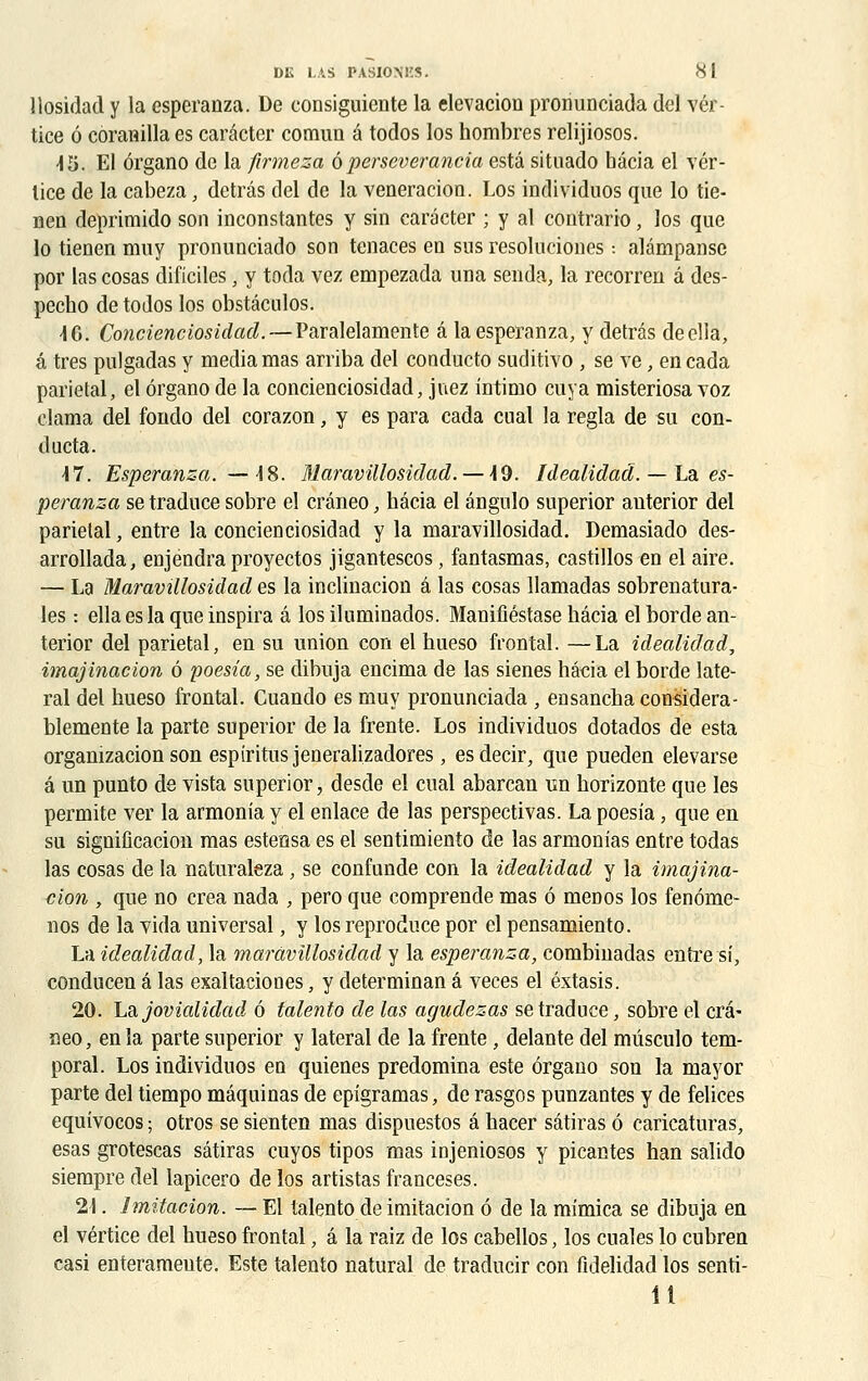 llosidad y la esperanza. De consiguiente la élévation pronunciada del vér- tice ô côranilla es carâcter comun a todos los hombres relijiosos. 45. El ôrgano de la firmeza ôperseverancia esta situado hâcia el vér- lice de la cabeza, detrâs del de la vénération. Los individuos que lo tie- nen deprimido son inconstantes y sin carâcter ; y al contrario, los que lo tienen muy pronunciado son tenaces en sus resoluciones •. alâmpanse por las cosas dificiles, y toda vez empezada una senda, la recorren â des- pecho de todos los obstâculos. 46. Concienciosidad.— Paralelamente â la esperanza, y detrâs deella, â très pulgadas y média mas arriba del cooducto suditivo , se ve, en cada pariétal, el ôrgano de la concienciosidad, juez intimo cuya misteriosa voz clama del fondo del corazon, y es para cada cnal la régla de su con- ducta. 47. Esperanza. —48. Maravillosidad.— 49. Idealidad. —la. es- peranza se traduce sobre el crâneo, hâcia el ângulo superior auterior del pariétal, entre la concienciosidad y la maravillosidad. Demasiado des- arrollada, enjendra proyectos jigantescos, fantasmas, castillos en el aire. — La Maravillosidad es la inclination â las cosas llamadas sobrenatura- les : ellaesla que inspira â los iluminados. Manifîéstase hâcia el borde an- terior del pariétal, en su union con el hueso frontal. —La idealidad, imajinacion 6 poesia, se dibuja encima de las sienes hâcia el borde laté- ral del hueso frontal. Cuando es muy pronunciada , ensancha considéra- blemente la parte superior de la frente. Los individuos dotados de esta organizacion son espiritusjeneralizadores, esdecir, que pueden elevarse â un punto de vista superior, desde el cual abarcan un horizonte que les permite ver la armonia y el enlace de las perspectivas. La poesia, que en su signification mas estensa es el sentimiento de las armonias entre todas las cosas de la naturaleza , se confunde con la idealidad y la imajina- cion , que no créa nada , pero que comprende mas ô menos los fenôme- nos de la vida universal, y los reproduce por el pensamiento. La idealidad, la maravillosidad y la esperanza, combinadas entre si, conducen â las exaltaciones, y determinan â veces el éxtasis. 20. Lajovialidad ô talento de las agudezas se traduce, sobre el crâ- neo , en la parte superior y latéral de la frente, delante del mûsculo tem- poral. Los individuos en quienes prédomina este ôrgano son la mayor parte del tiempo mâquinas de epigramas, de rasgos punzantes y de felices equivocos ; otros se sienten mas dispuestos â hacer sâtiras ô caricaturas, esas grotescas sâtiras cuyos tipos mas injeniosos y picantes han salido siempre del lapicero de los artistas franceses. 21. Jmitacion. — El talento de imitation ô de la mîmica se dibuja en el vértice del hueso frontal, â la raiz de los cabellos, los cuales lo cubren casi enterameute. Este talento natural de traducir con fidelidad los senti- 11