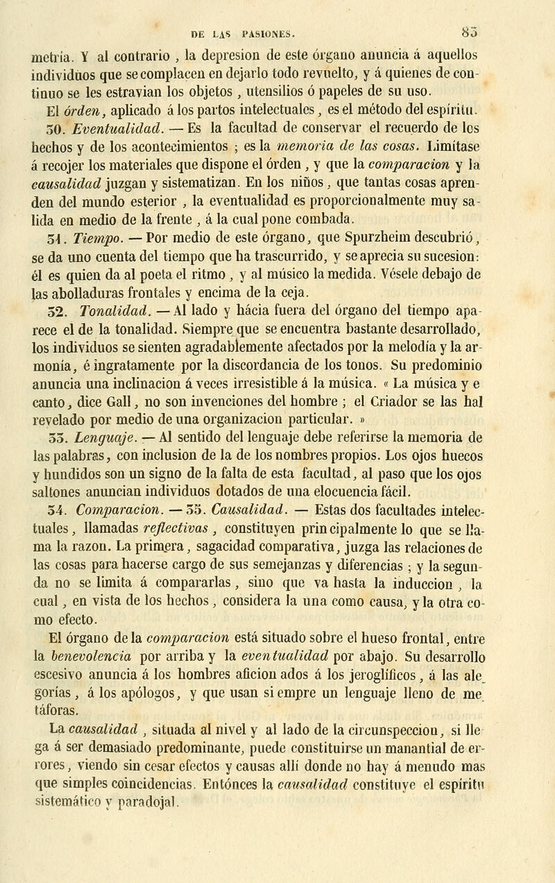 metria. Y al contrario , la depresion de este ôrgano anuncia â aquellos individuos que se compiacen en dejarlo todo revuelto, y â quienes de con- tinuo se les estravian los objetos, utensilios ô papeles de su uso. El ôrden, aplicado â los partos inteleetualcs, es el método del espirilu. 50. Eventualidad. — Es la facultad de conservar el recuerdo de los hechos y de los aconteeimientos ; es la memoria de las cosas. Limitase â recojer los materiales que dispone el ôrden , y que la comparacion y la causalidad juzgan y sistematizan. En los ninos, que tantas cosas apren- den del mundo esterior , la eventualidad es proporcionalmente muy sa- lida en medio de la trente , â la cualpone combada. 5\. Tiempo. — Por medio de este ôrgano, que Spurzheiin descubriô, se da uno cuenta del tiempo que ha trascurrido, y seaprecia su sucesion: él es quien da al poeta el ritmo , y al mûsico la medida. Vésele debajo de las abolladuras frontales y encima de la ceja. 52. Tonalidad. —Al lado y hâcia fuera del ôrgano del tiempo apa- rece elde la tonalidad. Siempreque seencuentra bastantedesarrollado, los individuos se sienten agradablemente afectados por la melodia y la ar- monia, é îngratamente por la discordancia de los tonos. Su predominio anuncia una inclinacion â veces irrésistible é la mûsica. « La mûsica y e canto, dice Gall, no son invenciones del hombre ; el Criador se las hal revelado por medio de una organizacion particular. » 55. Lenguaje. — Al sentido del lenguaje debe referirse la memoria de las palabras, con inclusion de la de los nombres propios. Los ojos huecos y hundidos son un signo de la falta de esta facultad, al paso que los ojos saltones anuncian individuos dotados de una elocuenciafâcil. 54. Comparacion. —55. Causalidad. — Estas dos facultades intelee- tualcs , llamadas reflectivas , constituyen prin cipalmente lo que se 11a- ma la razon. La primera, sagacidad comparativa, juzga las relacionesde las cosas para hacerse cargo de sus semejanzas y diferencias ; y la segun- da no se limita â compararlas, sino que va hasta la induccion , la cual, en vista de los hechos, considéra la una como causa, y la otra co- mo efecto. El ôrgano de la comparacion esta situado sobre el hueso frontal, entre la benevolencia por airiba y la eventualidad por abajo. Su desarrollo escesivo anuncia â los hombres aficion ados â los jeroglificos, â las ale_ gorias, â los apôlogos, y que usan siempre un lenguaje lleno de me. tâforas. La causalidad , situada al nivel y al lado de la circunspeccion, si lie ga â ser demasiado prédominante, puede constituirse un manantial de er- rores, viendo sin césar efectos y causas alli donde no hay â menudo mas que simples coincidencias, Entônces la causalidad constituye el espiritu sistemâtico y paradojal.