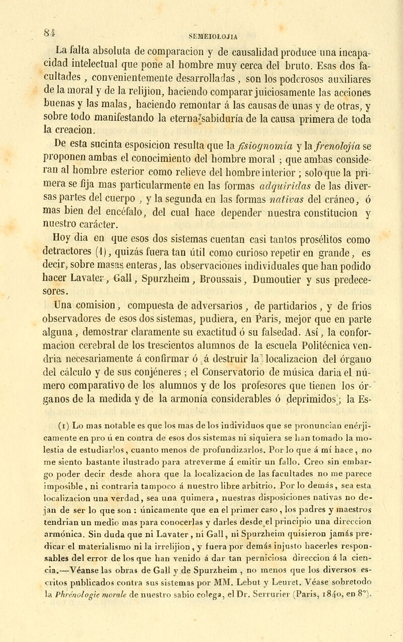 La falta absoluta de comparacion y de causalidad produce ima incapa- cidad intelectual que pone al hombre muy cerca deï bruto. Esas dos fa- cultades , convenientemente desarrolladas, son los poderosos auxiliares de la moral y de la relijion, haciendo comparar juiciosamente las acciones buenas y las malas, haciendo remontar â las causas de unas y de otras, y sobre todo manifestando la eternajsabiduria de la causa primera de toda la creacion. De esta sucinta esposicion résulta que \o.fisiognomia y la frenolojia se proponeu ambas el conocimiento del hombre moral ; que ambas conside- ran al hombre esterior como relieve del hombre interior ; solo que la pri- mera se fija mas particularmente en las formas adquiridas de las diver- sas partes del cuerpo ; y la segunda en las formas nativas del créneo, à mas bien del encéfalo, del cual hace depender nuestra constitucion y nuestro carécter. Hoy dia en que esos dos sistemas cuentan casi tantos prosélitos como detractores (1 ), quizâs fuera tan util como curioso repetir en grande, es decir, sobre masas, enteras, las observaciones individuales que han podido hacer Lavater, Gall, Spurzheim, Broussais, Dumoutier y sus predece- sores. Una comision, compuesta de adversarios, de partidarios , y de frios observadores de esos dos sistemas, pudiera, en Paris, mejor que en parte alguna, demostrar claramente su exactitud ô su falsedad. Asî, la confor- macion cérébral de los trescientos alumnos de la escuela Politécnica ven- dria necesariamente â conûrmar ô â destruir la localizacion del ôrgauo del câlculo y de sus conjéneres ; el Conservatorio de mûsica dariael nu- méro comparativo de los alumnos y de los profesores que tienen los ôr- ' ganos de la medida y de la armonia considérables 6 deprimidos|; la Es- (i) Lo mas notable es que los mas de los individuos que se pronuncian enérji- eamente en pro li en contra de esos dos sistemas ni siquiera se han tomado la mo- lestia de estudiarlos, cuanto menos de profundizarlos. Por lo que â mi hace, no me siento bastante ilustrado para atreverme â emitir un fallo. Creo sin embar- go poder decir desde ahora que la localizacion de las facultades no me parece imposible , ni contraria tampoco â nuestro libre arbitrio. Por lo demâs, sea esta localizacion una verdad, sea una quimera , nuestras disposiciones nativas no de- jan de ser lo que son : ûnicamente que en el primer caso, los padres y maestros tendrian un medio mas para conocerlas y darles desde el principio una direccion armônica. Sin duda que ni Lavater, ni Gall, ni Spurzheim quisieron jamas pre- dicar el materialismo ni la irrelijion , y fuera por demds injusto hacerles respon- sables del error de los que han venido a dar tan perniciosa direccion â la cien- cia.—Véanse las obra9 de Gall y de Spurzheim , no menos que los diversos es- critos publicados contra sus sistemas por MM. Lebut y Leuret. Véase sobretodo la Phrénologic morale de nuestro sabio colega, el Dr. Serrurier (Paris, 1840, en 8°).