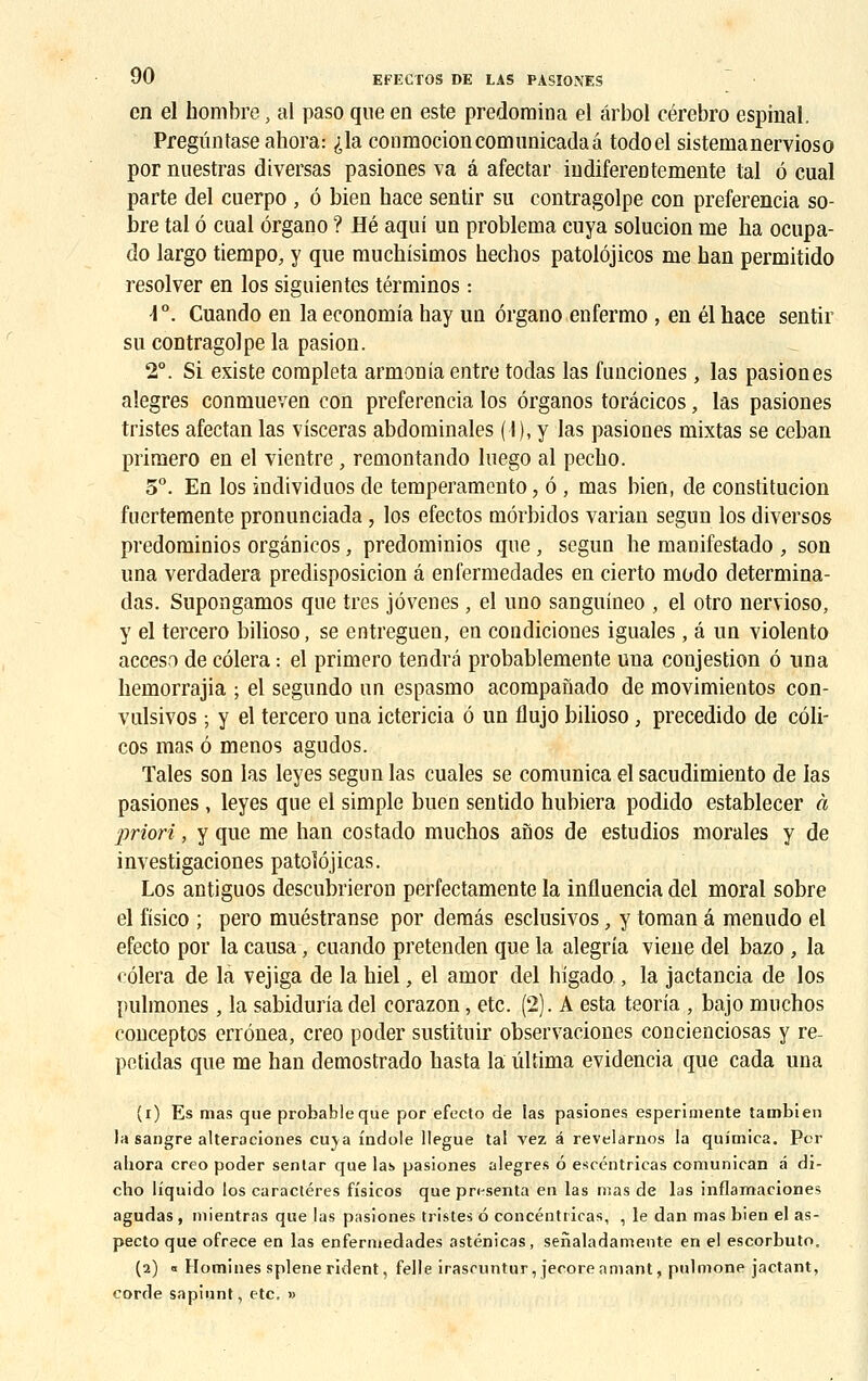 en el nombre, al paso que en este prédomina el ârbol cérebro espinal. Pregûntase ahora: ,>la conmocioncomunicadaâ todoel sistemanervioso por nuestras diversas pasiones va â afectar indiferentemente tal 6 cual parte del cuerpo , 6 bien hace sentir su contragolpe con preferencia so- bre tal ô cual organo ? Hé aqui un problema cuya solucion me ha ocupa- do largo tiempo, y que muchisimos hechos patolôjicos me ban permitido resolver en los siguientes términos : -1°. Cuando en la economia hay un organo enfermo , en él hace sentir su contragolpe la pasion. 2°. Si existe compléta armonia entre todas las funciones, las pasiones alegres conmueven con preferencia los ôrganos torâcicos, las pasiones tristes afectan las visceras abdominales (I), y las pasiones mixtas se ceban primero en el vientre , remontando luego al pecho. 5°. En los individuos de temperamento, 6 , mas bien, de constitucion fuertemente pronunciada, los efectos môrbidos varian segun los diversos predominios orgânicos, predominios que , segun he manifestado , son una verdadera predisposicion â enfermedades en cierto modo determina- das. Supongamos que très jôvenes, el uno sanguineo , el otro nervioso, y el tercero bilioso, se entreguen, en condiciones iguales, â un violento acceso de côlera : el primero tendra probablemente una conjestion 6 una hemorrajia ; el segundo un espasmo acompanado de movimientos con- vulsivos ; y el tercero una ictericia 6 un flujo bilioso, precedido de côli- cos mas ô menos agudos. Taies son las leyes segun las cuales se comunica el sacudimiento de las pasiones , leyes que el simple buen sentido hubiera podido establecer à priori, y que me han costado muchos anos de estudios morales y de investigaciones patolôjicas. Los antiguos descubrieron perfectamente la influencia del moral sobre el fisico ; pero muéstranse por demâs esclusivos, y toman a menudo el efecto por la causa, cuando pretenden que la alegria viene del bazo , la côlera de là vejiga de la hiel, el amor del higado, la jactancia de los pulmones , la sabiduria del corazon, etc. (2). A esta teoria , bajo muchos conceptos errônea, creo poder sustituir observaciones concienciosas y re- petidas que me han demostrado hasta la ûltima evidencia que cada una (r) Es mas que probable que por efecto de las pasiones esperimente tambien la sangre alteraeiones cuja fndole llegue tal vez â revelarnos la quimica. Por abora creo poder sentar que las pasiones alegres 6 escéntricas comunican â di- cbo liquido los caractères fisicos que présenta en las mas de las inflamaciones agudas , mientras que las pasiones tristes 6 concéntricas, , le dan mas bien el as- pecto que ofrece en las enfermedades asténicas, senaladamente en el escorbuto. (a) i Homines splene rident, felle irascuntur, jecore amant, pulmone jactant, corde sapinnt, etc. »