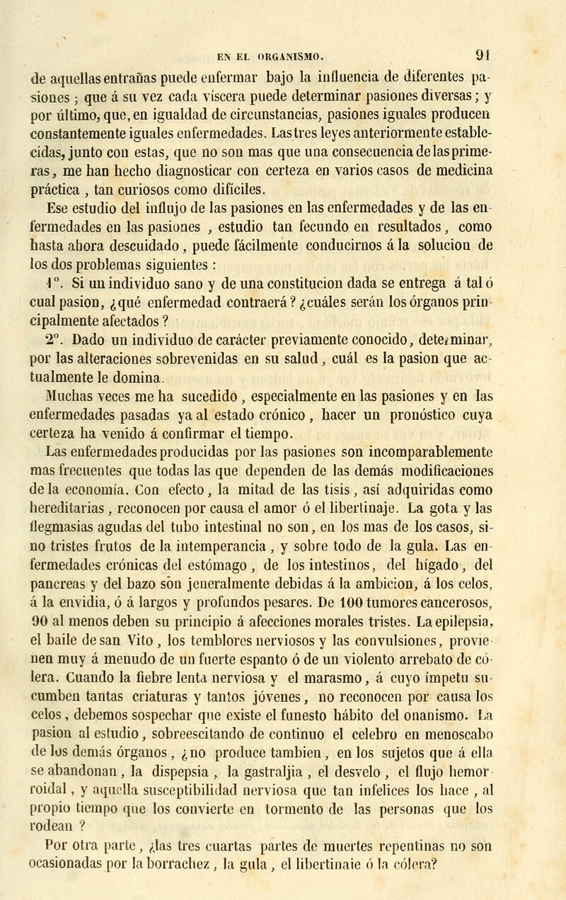 de aquellas entranas puede enfermai- bajo la influencia de diferentes pa- siones ; que â su vez cada viscera puede determinar pasiones diversas ; y por ultime-, que, en igualdad de circunstancias, pasiones iguales producen coostantemente iguales enfermedades. Las très leyes anteriormente estable- cidas, junto con estas, que no son mas que una consecuencia de las prime- ras, me han hecho diaguosticar con certeza en varioscasos de medicina prâctica , tan curiosos como dificiles. Ese estudio del influjo de las pasiones en las enfermedades y de las en fermedades eu las pasiones , estudio tan fecundo en resultados, como hasta abora descuidado, puede fâcilmente conducirnos â la soluciou de los dos problemas siguientes : i°. Si un individuo sano y de una constitucion dada se entrega â tal ô cualpasion, «jqué enfermedad contraerâ?(;cuâles serân los ôrganos prin cipalmente afectados ? 2°. Dado un individuo de caràcter previamente conocido, déterminai', por las alteraciones sobrevenidas en su salud, cuâl es la pasion que ac- tualmente le domina. ftluchas veces me ha sucedido, especialmente en las pasiones y en las enfermedades pasadas ya al estado crônico, hacer un pronôstico cuya certeza ha venido â confirmar eltiempo. Las enfermedades producidas por las pasiones son incomparablemente mas frecuentes que todas las que dependen de las demâs modificaciones de la economia. Con efecto, la mitad de las tisis, asi adquiridas como hereditarias, reconocen por causa el amor ô el liberlinaje. La gota y las flegmasias agudas del tubo intestinal no son, en los mas de los casos, si- no tristes frutos de la iutemperancia , y sobre todo de la gula. Las en fermedades crônicas del estômago , de los intestinos, del higado, del pancréas y del bazo son jeueralmente debidas â la ambicion, â los celos, â la envidia, ô â largos y profundos pesares. De lOOtumorescancerosos, 90 al menos deben su principio â afecciones morales tristes. Laepilepsia, el baile desan Vito , los temblores nerviosos y las convulsioncs, provie nen muy à menudo de un fuerte espanto ô de un violento arrebato de cè- lera. Cuando la fiebre lenta nerviosa y el marasmo, â cuyo impetu su- cumben tantas criaturas y tantos jôvenes, no reconocen por causa los celos, debemos sospechar que existe el funesto hâbito del onanismo. La pasion al estudio, sobreescitando de continuo el celebro en menoscabo de los demâs ôrganos, ^no produce tambien, en los sujetos que â ella se abandonan , la dispepsia , la gastraljia , el desvelo , el flujo hemor roidal, y aquclla susceptibilidad nerviosa que tan infelices los hace , al propio tiempo que los convierte en tormento de las personas que los rodean ? Por otra parte, ^las très cuartas partes de muertes repentinas no son ocasionadas por la borrachez , la gula, el libertinaie 6 la cèlera?