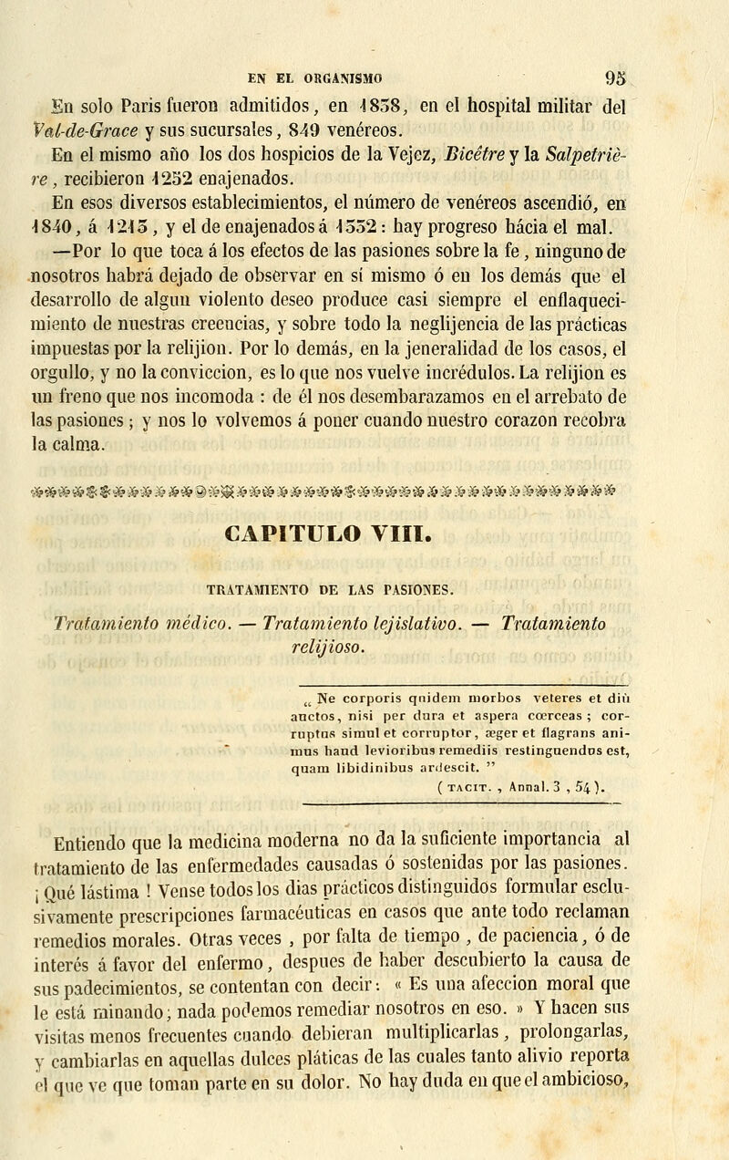 En solo Paris fueron admitidos, en 4858, en el hospital militar del Val-de-Grace y sus sucursales, 849 venéreos. En el mismo ano los dos hospicios de la Vejez, Bicêtre y la Salpetriè- re, recibieron 4252 enajenados. En esos diversos establecimientos, el numéro de venéreos ascendiô, en 4840, a 4245, y el de enajenados à 4552 : hay progreso hâcia el mal. —Por lo que toca a los efectos de las pasiones sobre la fe, ningunode nosotros habrâ dejado de observar en si mismo 6 en los demâs que el desarrollo de alguu violento deseo produce casi siempre el enflaqueci- miento de nuestras creencias, y sobre todo la neglijencia de las prâcticas impuestas por la relijion. Por lo demâs, en la jeneralidad de los casos, el orgullo, y no la conviccion, es lo que nos vuelve incrédulos. La relijion es un freno que nos incomoda : de él nos desembarazamos en el arrebato de las pasiones ; y nos lo volvemos â poner cuando nuestro corazon recobra la calma. CAPITULO VIII. TRATAMIENTO DE LAS PASIONES. Tratamiento médico. — Tratamiento lejislativo. — Tratamiento relijioso. u Ne corporis qnidem niorbos veteres et diù anctos, nisi per dura et aspera coerceas ; cor- ruptas simul et corruptor, œger et flagrans ani- mus hand levioribus remediis restinguendos est, quam libidinibus ardescit.  ( tacit. , Annal. 3 , 54 ). Entiendo que la medicina moderna no da la suficiente importancia al tratamiento de las enfermedades causadas ô sostenidas por las pasiones. i Que lâstima ! Vense todoslos dias prdcticos distinguidos formular esclu- sivamente prescripciones farmacéuticas en casos que ante todo reclaman remedios morales. Otras veces , por falta de tiempo , de paciencia, ô de interés â favor del enfermo, despues de haber descubierto la causa de sus padecimientos, se contentan con decir •. « Es una afeccion moral que le esta minando; nada podemos remediar nosotros en eso. » Y hacen sus visitas menos frecuentes cuando debieran multiplicarlas, prolongarlas, y cambiarlas en aquellas dulces plâticas de las eu aies tanto alivio reporta el que ve que toman parte en su dolor. No hay duda en queel ambicioso.