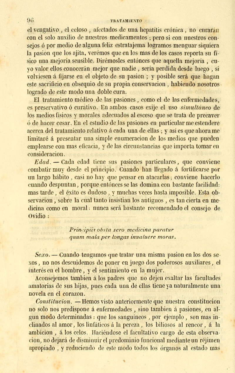 el vengativo , el celoso } afectados de una hcpatitis crônica , no curafân cou el solo auxilio de nuestros medicamentos ; pero si con nuestros con- sejos 6 por medio de alguna feliz estratajema logramos menguar siquiera la pasion que los ajita, verémos que en los mas de los casos reporta su fi- sico una mejoria sensible. Dirémosïes enténces que aquella mejoria , cu- yo valor ellos conocerân mejor que nadie < séria perdida desde luego , si volviesen â fijarse en el objeto de su pasion ; y posible sera que hagan este sacrificio en obsequio de su propia conservation , habiendo nosotros logrado de este modo una doble cura. El tratamiento médico de las pasiones, como el de lasenfermedades, es preservativo ô curativo. En ambos casos exije el uso simultâneo de los medios fisicos y morales adecuados al esceso que se trata de precaver é de hacer césar. En el estudio de las pasiones en particular me estenderé acerca del tratamiento relativo â cada una de ellas ; y asi es que ahora me limitaré â presentar una simple enumeracion de los medios que pueden emplearse con mas eficacia, y de las circunstancias que importa tomar en considération. Edad. — Cada cdad ticne sus pasiones particulares, que conviene combatirmuy desde elprincipio. Cuando han llcgado â fortificarse por uu largo hâbito , casi no hay que pensar en atacarlas ; conviene bacerlo cuando despuntan, porque enténces se las domina con bastante facilidad: mas tarde, el éxito es dudoso, y muchas vcces hasta imposible. Esta ob- servacion, sobre la cual tanto insistian los antiguos, es tan cierta en me- dicina como en moral-, nunca sera bastante recomendadoel consejo de Ovidio : Prin-:ipiii obsla sero medicina paratur quurn mala per longas invaluere moras. Sexo. — Cuando tengamos que tratar una misma pasion en los dos se- xos, no nos descuidemos de poner en juego dos poderosos auxiliares, el interés en el hombre, y el sentimiento en la mujer. Aconsejemos tambien â los padres que no dejen exaltar las facultades amatorias de sus hijas, pues cada una dé ellas tiene ya naturalmente una novela en el corazon. Constitution. — Hemosvisto anteriormente que nuestra constitution no solo nos predispone â enfermedades, sino tambien â pasiones, en al- gun modo determinadas : que los sanguineos, por ejemplo, son mas in- clinados al amor, los linfâticos â la pereza, los biliosos al rencor, â la ambition , â los celos. Haciéndose el facultativo cargo de esta observa- tion, no dejarâ de disminuir el predominio l'uncioual medianteun réjimen apropiado , y reduciendo de este modo todos los ôrganos al estado mas