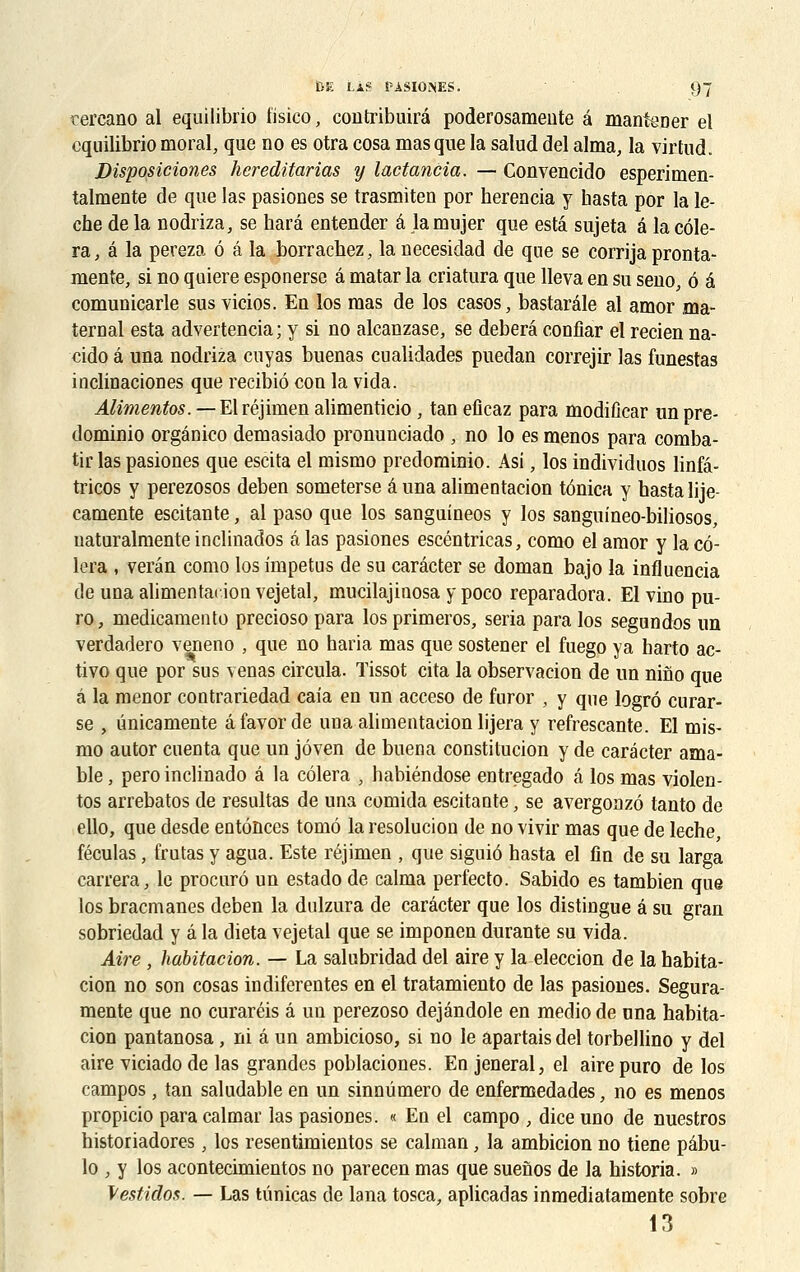 rercano al equilibrio tïsico, contribuirâ poderosamente a mantener el cquilibrio moral, que no es otra cosa masque la salud del aima, la virtud. Disposiciones hereditarias y lactancia. — Convencido esperimen- talmente de que las pasiones se trasmiten por herencia y hasta por la lè- che de la nodriza, se harâ entender â lamujer que esta sujeta a la cèle- ra, â la pereza 6 â la borrachez, la uecesidad de que se corrija pronta- mente, si no quiere esponerse â matar la criatura que lleva en su seno, ô é comunicarle sus vicios. En los mas de los casos, bastaréle al amor ma- ternai esta advertencia ; y si no alcanzase, se deberâ confiar el recien na- cido â una nodriza cuyas buenas cualidades puedan correjir las funestas inclinaciones que recibiô cou la vida. Alimentes. — Elréjimen alimenticio , tan eficaz para modiûcar un pre- dominio orgânico demasiado pronunciado , no lo es menos para comba- tir las pasiones que escita el mismo predominio. Asi, los individuos linfâ- tricos y perezosos deben someterse â una alimentacion tônica y hasta lije- camente escitante, al paso que los sanguineos y los sanguineo-biliosos, uaturalmente inclinados â las pasiones escéntricas, como el amor y la cô- lera , verân como los impetus de su carâcter se doman bajo la influencia de una alimentacion vejetal, mucilajinosa y poco reparadora. El vino pu- ro, medicamento precioso para losprimeros, séria para los segundos un verdadero veneno , que no haria mas que sostener el fuego ya harto ac- tivo que por sus venas circula. ïissot cita la observacion de un nino que à la menor contrariedad caia en un acceso de furor , y que logrô curar- se , ùnicaniente â favor de una alimentacion lijera y refrescante. El mis- mo autor cnenta que un jôven de buena constitucion y de carâcter ama- ble, pero inclinado â la côlera , habiéndose entregado â los mas violen- tos arrebatos de résultas de una comida escitante, se avergonzô tanto de ello, que desde entônces tomô la resolucion de no vivir mas que de lèche, féculas, frutas y agua. Este réjimen , que siguiô hasta el fin de su larga carrera, le procure» un estadode calma perf'ecto. Sabido es tambien que los bracmanes deben la dulzura de carâcter que los distingue â su gran sobriedad y â la dieta vejetal que se imponen durante su vida. Aire , habitacion. — La salubridad del aire y la eleccion de la habita- cion no son cosas indiferentes en el tratamiento de las pasiones. Segura- mente que no curaréis â un perezoso dejândole en medio de ona habita- cion pantanosa, ni â un ambicioso, si no le apartais del torbellino y del aire viciado de las grandes poblaciones. En jeneral, el airepuro de los campos, tan saludable en un sinnûmero de enfermedades, no es menos propicio para calmar las pasiones. « En el campo , dice uno de nuestros historiadores, los resentimientos se caïman, la ambicion no tiene pâbu- lo , y los acontecimientos no parecen mas que suenos de la historia. » \estidos. — Las tiinicas de lana tosca, aplicadas inmediatamente sobre 13
