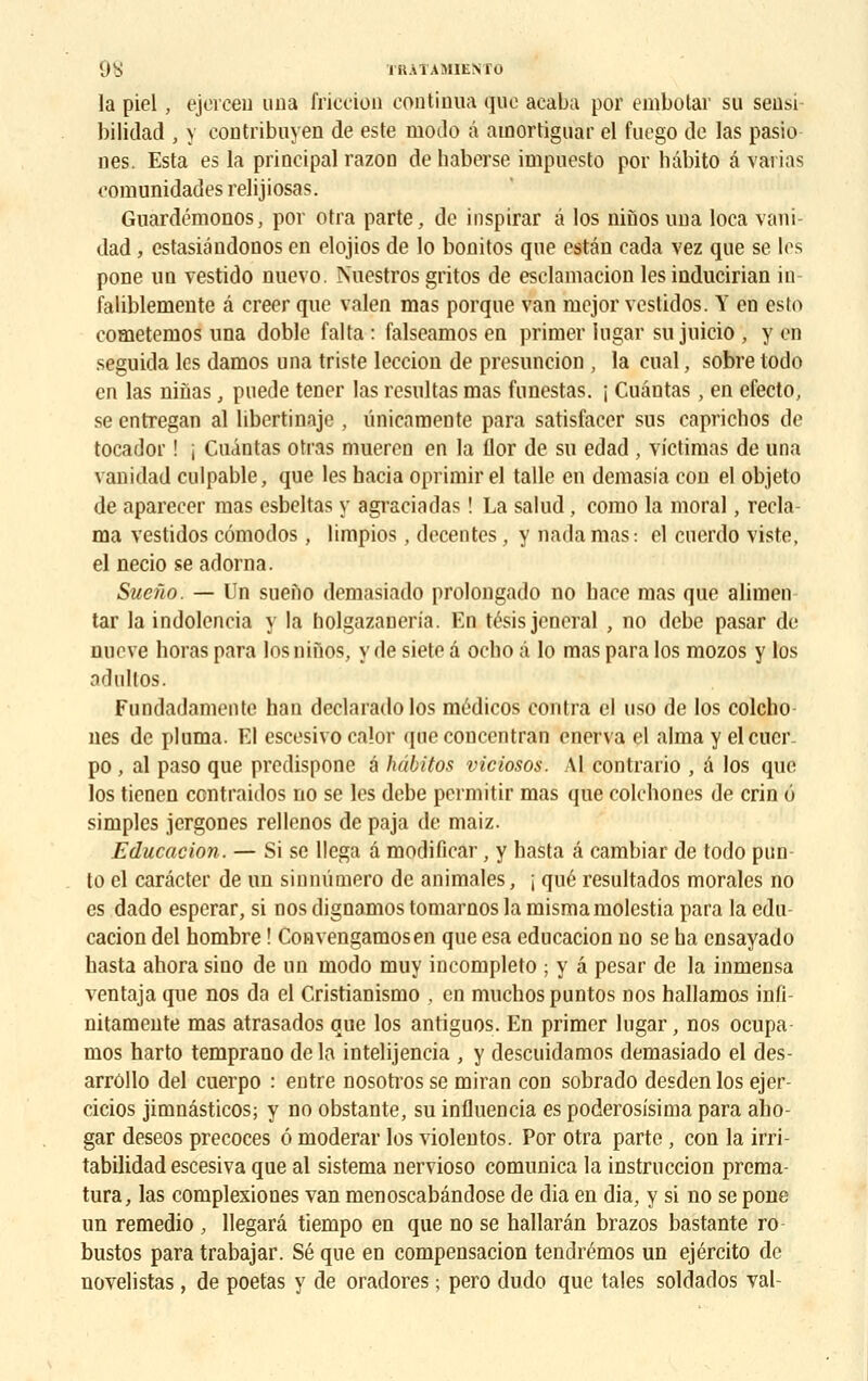9S IHÀTAMIENTO la piel, ejercen una friccion continua que acaba por embotar su sensi bilidad , y contribuyen de este modo à ainortiguar el fuego de las pasio nés. Esta es la principal razon de haberse irnpuesto por hâbito a varias comunidades relijiosas. Gnardémonos, por otra parte, de inspirar a los niùos una loca vani- dad, estasiândonos en elojios de lo bonitos que estân cada vez que se les pone un vestido nuevo. Nucstros gritos de esclamacion les inducirian in faliblemente â créer que valen mas porque van mejor vestidos. Y en esto cometemos una doblc falta: falseamos en primer lugar su juicio , yen seguida les damos una triste leccion de presuncion , la cual, sobre todo en las ninas, puede tener las résultas mas funestas. ; Cuântas, en efecto, se entregan al libertinaje , ûnieamente para satisfacer sus caprichos de tocador ! j Cuântas otras mueren en la ilor de su edad , victimas de una vanidad culpable, que les hacia oprimir el talle en demasia cou el objeto de aparecer mas esbeltas y agraciadas ! La salud, como la moral, recla- ma vestidos cômodos, limpios, décentes, y nadamas: el cuerdo viste, el necio se ad orna. Sueîio. — Un sueno demasiado prolongado no bace mas que alimen tar la indolencia y la holgazaneria. En tésis jeneral , no debe pasar de nueve horas para losninos, y de siete â oebo à lo mas para los mozos y los O'îllllOS. Fundadamente han declarado los médicos contra cl uso de los colcho nés de pluma. El escesivo calor queconcentran énerva el aima y elcucr- po, al paso que predispone â hâbitos viciosos. Al contrario , â los que los tienen contraidos no se les debe permitir mas que colcbones de crin 6 simples jergones rellenos de paja de maiz. Education. — Si se llega â modificar, y basta â cambiar de todo pun lo el carâcter de un sinnûmero de animales, j que resultados morales no es dado esperar, si nos dignamos tomarnos la mismamolestia para la edu- cacion del hombre ! Convengamosen que esa educacion no se ba ensayado basta ahora sino de un modo muy incompleto ; y â pesar de la inmensa ventaja que nos da el Cristianisrno . en muchos puntos nos hallamos infi- nitamente mas atrasados que los antiguos. En primer lugar, nos ocupa- mos harto temprano de la intelijencia , y descuidamos demasiado el des- arrôllo del cuerpo : entre nosotros se miran con sobrado desden los ejer- cicios jimnâsticos; y no obstante, su influencia es poderosisima para abo- gar deseos précoces 6 moderar los violentos. Por otra parte , con la irri- tabilidad escesiva que al sistema nervioso comunica la instruccion prema- tura, las complexiones van menoscabândose de dia en dia, y si no se pone un remedio , llegard tiempo en que no se hallarân brazos bastante ro- bustes para trabajar. Se que en compensacion tendrémos un ejéreito de novelistas , de poetas y de oradores ; pero dudo que taies soldados val-