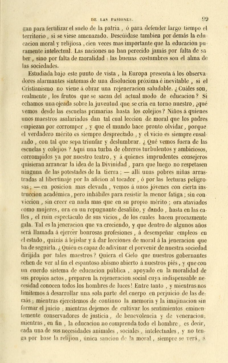 gan para fertilizar el suelo de la patria , 6 para defender largo tiempo el territorio, si se viese araenazado. Descûidase tambien por demâs la edu cacion inoral y relijiosa , cien veces mas importante que la educaciou pu ramente intelectual. Las naciones no han perecido jamâs por falta de sa ber, sino por falta de moralidad : las bueuas costumbres son el aima de las sociedades. Estudiada bajo este punto de vista , la Europa présenta â los observa dores alarmantes sintomas de una disolucion préxima é inévitable , si el Cristianismo no viene à obrar una rejeneracion saludable. ^Cuâles son, i ealmente, los frutos que se sacan del actual modo de educacion ? Si echamos unaojeada sobre la juventud que se cria en torno nuestro, ^qué vemos desde las escuelas primarias hasta los colejios ? Ninos â quienes unos maestros asalariados dan tal cual leccion de moral que los padres nupiezan por corromper , y que el mundo bace pronto olvidar, porque el verdadero mérito es siempre desprecrado , y el vicio es siempre ensal zado , con tal que sepa triunfar y deslumbrar. i Que vemos fuera de las escuelas y colejios ? Aqui una turba de obreros turbulentos y ambiciosos, corrompidos va por nuestro teatro, y a quienes imprudentes consejeros quisieran arrancar la idea de la Divinidad , para que luego no respetasen ninguna de las potestades de la tierra ; — alli unas pobres niîias arras- tradas al libertinaje por la aficion al tocador , 6 por las lecturas peligro sas ; — en posicion mas elevada , vemos â unos jôvenes con cierta ins tiuccion académica, pero inhabiles para resistir la menor fatiga ; sin con viccion , sin créer ea nada mas que en su propio mérito ; ora ataviados • omo mujeres, ora en un repuguante desaliùo, y dando , hasta en las ca- lles , el ruin espectâculo de sus vicios , de los cuales hacen procazmente gala. Tal es la jencracion que va creciendo, y que dentro de algunos aûos sera llamada â ejercer honrosas profesiones, â desempenar empleos en el estado, quizâs â lejislar y â dar lecciones de moral â la jeneracion que ha de seguirla. i Quién es capaz de adivinar el porvenir de nuestra sociedad dirijida por taies maestros ? Quiera el Cielo que nuestros gobernantes cchen de ver al lin el espantoso abismo abierto a nuestros pies, y que con un cuerdo sistema de educacion piiblica , apoyado en la moralidad de sus propios actos, preparen la rejeneracion social cuva indispensable ne- •csidad conocen todos los hombres de luces ! Entre tanto , y mientrasnos limitemos â desarrollar una sola parte del cuerpo en perjuicio de las de- inâs ; mientras ejercitemos de continuo la memoria y la imajinacion sin formar el juicio ; mientras dejemos de cultivai los sentimientos eminen lemente conservadores dejusticia, de benevolencia y de veneracion; mientras, en fin , la educacion no comprenda todo cl nombre, es decir, cada una de sus necesidades animales, sociales, inlelectuales, y no ten- ga por base la rehjion, unica sancion de !a moral, siempre se veré, â