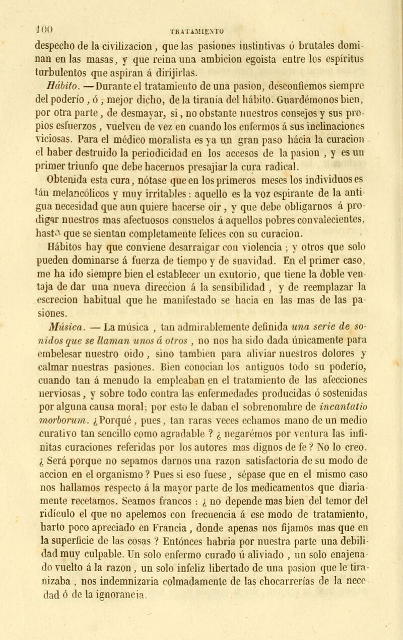despecho de la civilizacion, que las pasiones instintivas 6 brutales demi nan en las masas, y que reina una ambieion egoista entre los espiritus turbulentos que aspiran â dirijirlas. Hâbito. —DuraDteel tratamiento de una pasion, deseonfiemos siempre del poderio , 6 , mejor dicho, de la tirania del hâbito. Guardéinonos bien, por otra parte, de desmayar, si, no obstante nuestros consejos y sus pro- pios esfuerzos , vuelveu de vez en cuando los enfermos â sus inelinacioncs viciosas. Para el médico moralista es ya un gran paso hâcia la curacion cl haber destruido la periodicidad en los accesos de la pasion , y es un primer triunfo que debehacernos presajiar la cura radical. Obtenida esta cura, nôtase que en losprimeros meses los individuoses tau melancélicos y rauy irritables : aquello es la voz espirante de la anti gua necesidad que aun quiere hacerse oir , y que debe obligarnos â pro- digir nuestros mas afectuosos consuclos âaquellos pobresconvalecicntes, hastA que se sientan completamente felices con su curacion. Hâbitos hay que conviene desarraigar con violencia ; y otros que solo pueden dominarse â fuerza de tiempo y de suavidad. En cl primer caso, me ha ido siempre bien el cstablecer un exutorio, que tiene la doble ven- taja de dar una nueva direccion â la sensibilidad , y de reemplazar la escrecion habituai que he manifestado se hacia en las mas de las pa- siones. Mûsica. — La mûsica , tan admirablementc definida una série de so- nidos que se Uaman unos â otros , no nos ha sido dada ûnicamente para cmbelesar nuestro oido , sino tambien para aliviar nuestros dolores y calmar nuestras pasiones. Bien conocian los autiguos todo su poderio, cuando tan â menudo la empleaban en el tratamiento de las afecciones nerviosas, y sobre todo contra las enfermedades producidas 6 sostenidas por alguna causa moral; por esto le daban el sobrenomhre de incantatio morborum. ^Porqué, pues, tan raras veces echamos mano de un medio curativo tan sencillo como agradable ? i negarémos por ventura las infi- nitas curaciones referidas por los autores mas dignos de fe? No lo creo. I Sera porque no sepamos darnos una razon satisfactoria de su modo de accion en el organismo ? Pues si eso fuese, sépase que en el mismo caso nos hallamos respecto â la mayor parte de los medicamentos que diaria- mente recetamos. Seamos francos : i no dépende mas bien del temor del ridiculo el que no apelemos con frecuencia â ese modo de tratamiento, harto poco apreciado en Francia, donde apenas nos fijamos mas que en la superficie de las cosas ? Entônces habria por nuestra parte una debili dadmuy culpable. Un solo enfermo curado û aliviado , un solo enajena do vuelto â la razon, un solo infeliz libertado de una pasion que le tira- nizaba , nos indemnizaria colmadamente de las chocarrerias de la necc dad ô de la ignorancia.