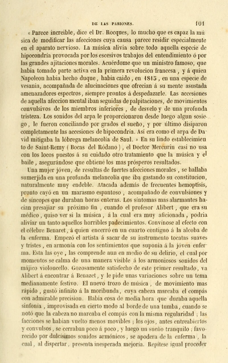 « Parece increible, dice el Dr. Rocques, lo niucho que es capaz la niû sica de modificar las afecciones cuya causa parece residir especialmente en el aparato nervioso. La ruûsica alivia sobre todo aquella especie de hipocondria provocada por los escesiTOs trabajos del entendiiniento ô por las grandes ajitaciones morales. Acuérdome que un ministro famoso, que habia tomado parte activa en la primera revolucion francesa , y â quien Napoléon babia hecbo duque, habia caido, en \ 815 , en una especie de vesania, acompanada de alucinaciones que ofrecian â su mente asustada amenazadores espectros, siempre prontos â despedazarle. Las accesiones de aquella afeccion mental ibau seguidas depalpitaciones, de movimientos convulsivos de los miembros inferiores, de desvelo y de una profonda tristeza. Los sonidos del arpa le proporcionaron desde luego algun sosie- go, le fueron conciliando por grados el suefio, y por liltimo disiparon completamcnte las accesiones de hipocondria. Asi era como el arpa de Da- vid mitigaba la lôbrega melaûcolia de Saul. » En su lindo establecimien to de Saint-Remy ( Bocas del Rôdano ), el Doctor Mercurin casi no usa con los locos puestos â su cuidado otro tiatamiento que la mûsica y el baile, asegurândose que obtiene los mas prôsperos resultados. Una mujer jôven, de résultas de fuertes afecciones morales, se hallaba sumerjida en una profunda melancolia que iba gastando su constitution, naturalmentc muy endeble. Atacada ademàs de frecuentes hemoptisis, pronto cayô en un marasmo espantoso , acompaiiado de convulsiones y de sincopesque duraban horas enteras. Los sintomas mas alarmantes ha- cian presajiar su prôximo fin , cuando el profesor Alibert, que era su médieo , quiso ver si la mùsica , â la cual era muy alicionada , podria aliviar un tanto aquellos horribles padecimientos. Convinose al efeclo con el célèbre Benaret, â quien encerrôen un cuarto contiguo a la alcoba de la enferma. Empezù el artista â sacar de su instrumenta tocatas suaves y tristes , en armonia con los sentimientos que suponia â la jôven enfer- ma. Esta las oye , las comprende aun en medio de su delirio, el cual por momentos se calma de una manera visible â los armoniosos sonidos del majico violoncello. Gozosamente satisfecho de este primer resultado, va Alibert â encontrar â Benazet, y le pide unas variaciones sobre un lema medianamente festivo. El nuevo trozo de mûsica , de movimiento mas répido , gusto infinito â la moribunda, cuya cabeza marcaba el compas con admirable précision. Habia cosa de média hora que duraba aquella sinfonia , improvisada en cierlo modo al borde de una tumba, cuando se QOtô que la cabeza no marcaba el compas con la misma regularidad ; las facciones se habian vuelto menos movibles ; losojos, antes entreabiertos y convulsos, se cerraban poco â poco, y luego un sueîio tranquilo ; favo- recido por dulcisimos sonidos armônicos, se apodera de la enferma , la ruai, al dispertar. presonta inesperada mojoria. Repitcse igual procéder