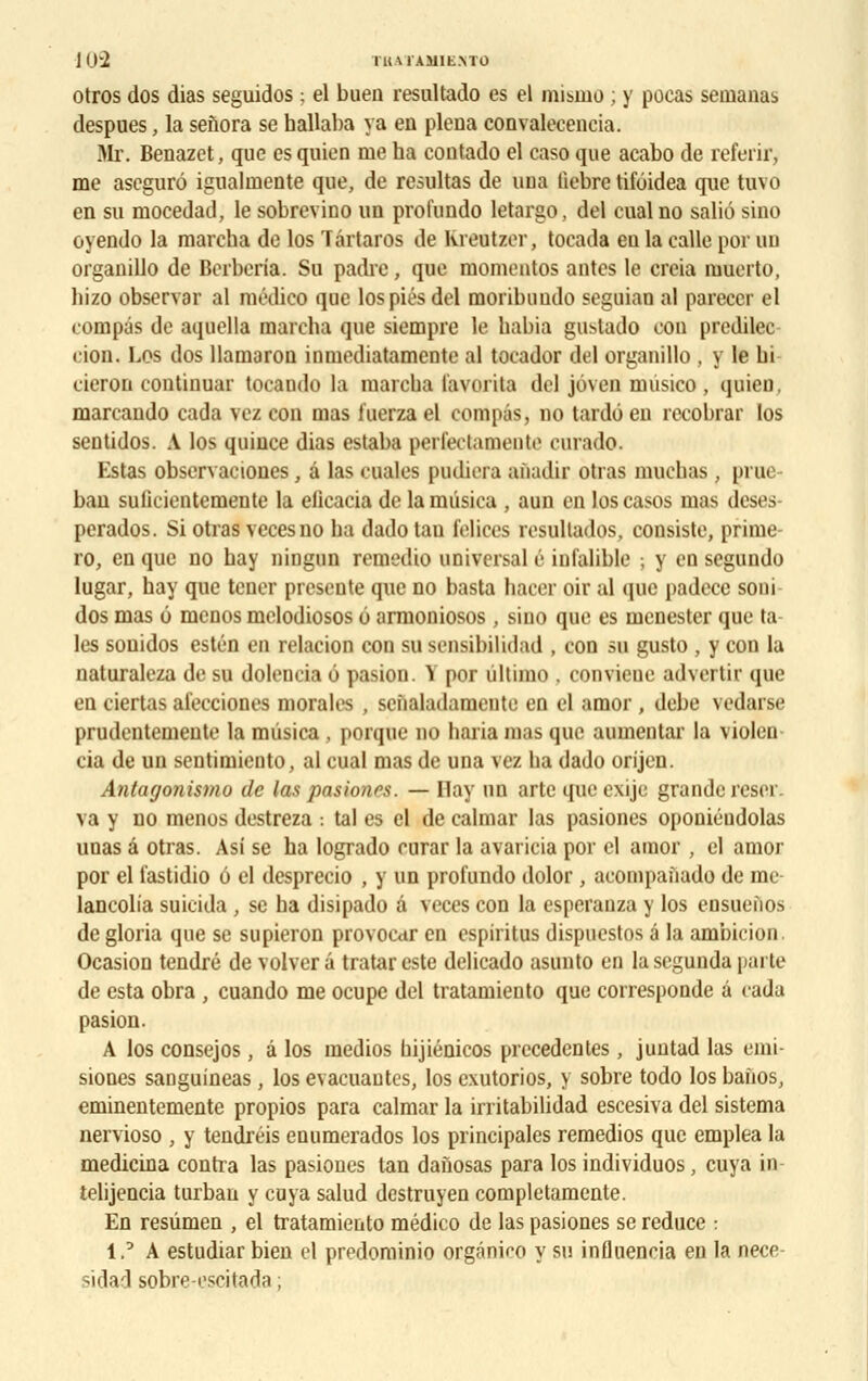 JO'2 NU.TAWENTO otros dos dias seguidos : el buen resultado es el mismo ; y pocas semanas despues, la seîïora se hallaba va en plena convalecencia. Mr. Benazet, que es quien me ha contado el caso que acabo de referir, me aseguré igualmente que, de résultas de uua liebre tifôidea que tuvo en su mocedad, le sobrevino un profundo letargo, del eual no saliô sino oyendo la marcha de los Târtaros de Kreutzer, tocada eu la calle por un organillo de Berberia. Su padre, que momeutos antcs le creia muerto, hizo observai- al médico que los pies del moribimdo seguian al pareccr el compas de aquella marcha que siempre le habia gustado cou predilec cion. Los dos llamaron inmediatamente al tocador del organillo , y le hi cieron continuai' toeando la marcha (avorta del joven musico, quieD. marcando cada vcz cou mas iuerza el compas, no tardé en recobrar los sentidos. A los quiuce dias estaba perfedamente curado. Estas observaciones, â las cuales piulici a anadif otras muchas , prue- ban sulicientemente la elicacia de lamiisiea , aun en loscasos mas deses perados. Si otras vecesno ha dado tau i'elices resultados, consiste, prime- ro, en que no hay ningun remedio universal é iufalible ; y en segundo lugar, hay que tencr présente que no basta hacer oir al que padece soni dos mas 6 menos mclodiosos 6 armoniosos , sino que es menester que ta les sonidos estén en relation con su sensibilidad , con su gusto , y con la naturaleza de su dolencia o pasion. Y por ùltimo . conviene advenir que en ciertas afeeciones morales , sciialadamcnte en cl amor , debe vedarse prudentemeute la mùsica , porque no haria mas que aumentar la violen cia de un sentimieiito, al cual mas de una vez lia dado orijen. Antayonismu de las pasionrs. — Hay un arte que exije grande reser. va y no menos destreza : ta) es el de calmar las pasiones oponiéudolas unas â otras. Asi se ha logrado curar la avaricia por el amor , el amor por el lastidio o el desprecio , y un profundo dolor , acompaùado de me lancolia suicida , se ha disipado â veces con la esperanza y los ensueiios de gloria que se supieron provoear en espiritus dispuestos â la ambicion. Ocasion tendre de volver â tratareste delicado asunto en lasegunda parte de esta obra , cuando me ocupe del tratamiento que corresponde â cada pasion. A los consejos, â los medios hijiénicos précédentes , juntad las emi- siones sanguineas , los évacuantes, los exutorios, y sobre todo los banos, eminentemente propios para calmar la irritabilidad escesiva del sistema nervioso , y tendréis enumerados los principales remedios que emplea la medicina contra las pasiones tan danosas para los individuos, cuya in telijencia turban y cuya salud destruyen completamente. En resûmen , el tratamiento médico de las pasiones se reduce : 1,'A estudiar bien el predominio orgâniro y su influencia en la nece- sidad sobre-oscitada ;
