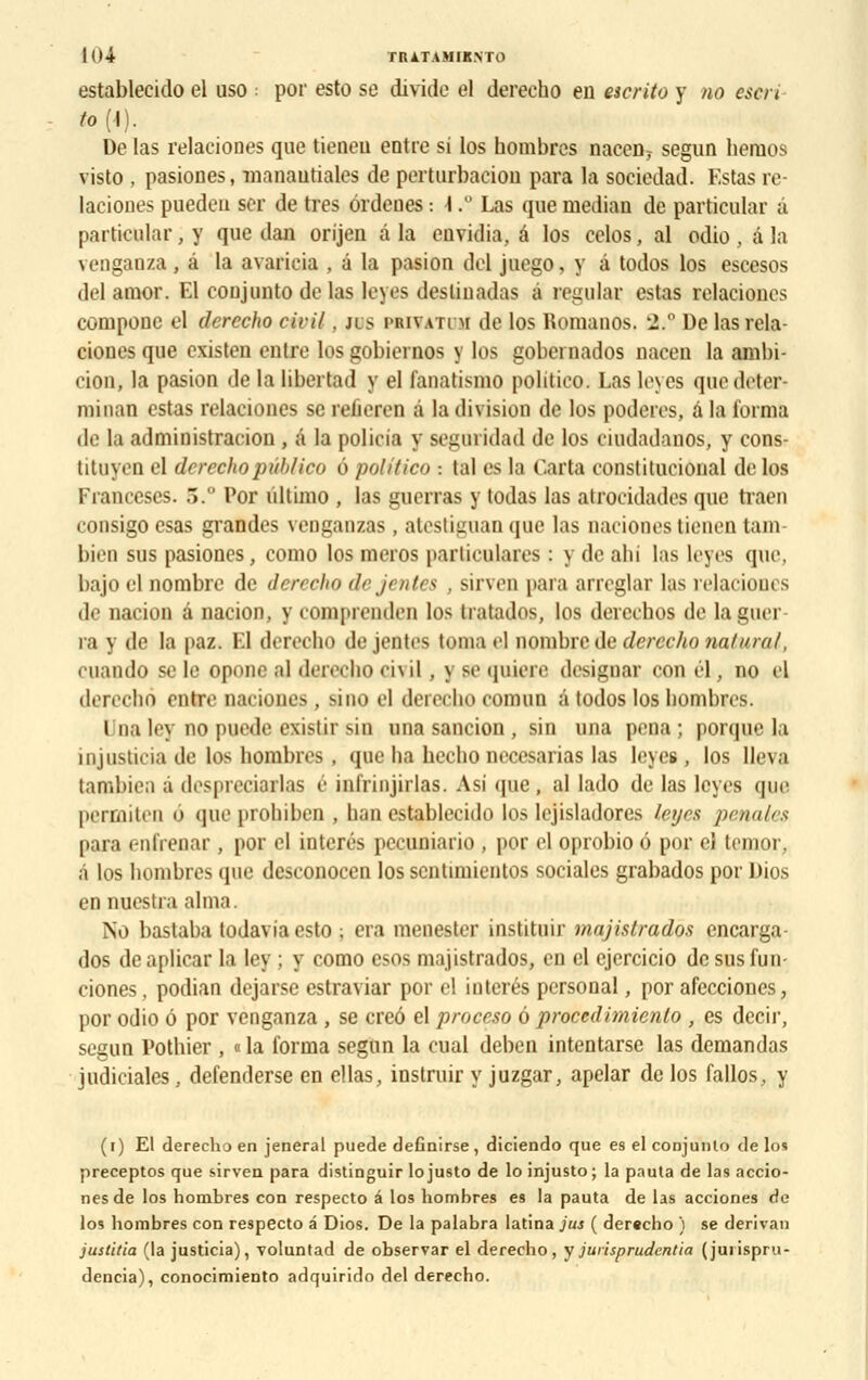 establecido el uso : por esto se divide el derecho en escrito y no escri to (-1). De las relaciones que tieneu entre si los nombres naccn? segun lieraos visto , pasiones, manautiales de perturbaciou para la sociedad. Estas re- laciones puedeii ser de très ôrdenes : 1,° Las que médian de partieular à particnlar, y que dan orijen à la envidia, é los cclos, al odio , â la ?enganza, à la avaricia . à la pasion del juego, y â todos los escesos de] amor. El coujunto de las leyes destinadas a regular estas relaciones compose eî derecho civil, jis priva ri m de los RomanOS, 'l.n De las rela- ciones que existen entre los gobiernos y los gobernados nacen la ambi- cion, la pasion de la libertad y el lanatismo politieo. Las Unes quedeter- minan estas relaciones se reiiereu à la division de los poderes, à la forma de la administracion , â la policia y segoridad de los cuidadanos, y cons- tituyen el derecho pûblico o politieo ■. tal es la Caria constitucional de los Franceses. .>. Por ùltimo , las gaerras y todas las atrocidades que traen consigo csas grandes venganzas. atestiguan que las nacionestienentam- bien sus pasiones, como los meros parliculares : \ de ahi las leyes que. bajo el nombre de den che dejt nU i . sirven para arreglar las relaciones de nacion â nacion, y compreoden los Iratados, los dercebos de la min ra y de la paz. El derecho dejentes toma el nombre de derecho nain ml, cuando se le optuie al dereeho ei\il , y se quiere désignai con él, no el derecho entre naciones. sino el derecho comoo a todos los bombres. Una ley no puede existir sin una sancion , sin una pena ; porque la iiijiistina de los liombres . «pie lia becho necesarias las leyes, los lleva tambien â despreciarlas é infrinjirlas. Asî <pie, al lado de las leyes que permiten à queprohiben , ban establecido los lejisladores leyes pénales para c-nlïenar, por cl interés pecuniario , por el oprobio 6 por eî temor, à los bombres que desconocen los scntimientos sociales grabados por Dios en nuestra aima. No bastaba todavia esto ; era menester instituir majislrados encarga- dos deaplicar la ley ; y como esos majistrados, en el ejercicio desusfun- ciones, podian dejarsc estraviar por el interés personal, por afecciones, por odio 6 por venganza , se creô el proceso ô proeedimienlo , es decir, segun Pothier , « la forma segun la cual deben intentarse las demandas judiciales, defenderse en ellas, instruir y juzgar, apelar de los fallos, y (i) El derecho en jeneral puede definirse, diciendo que es el conjunlo de los preceptos que sirven para distinguir lojusto de lo injusto; la pauta de las accio- nes de los nombres con respecto â los nombres es la pauta de las acciones de los bombres con respecto â Dios. De la palabra latina jus ( dereebo ) se dérivai) justifia (la justicia), voluntad de observar el derecho, y jurisprudentia (juiispru- dencia), conocimiento adquirirlo del derecho.