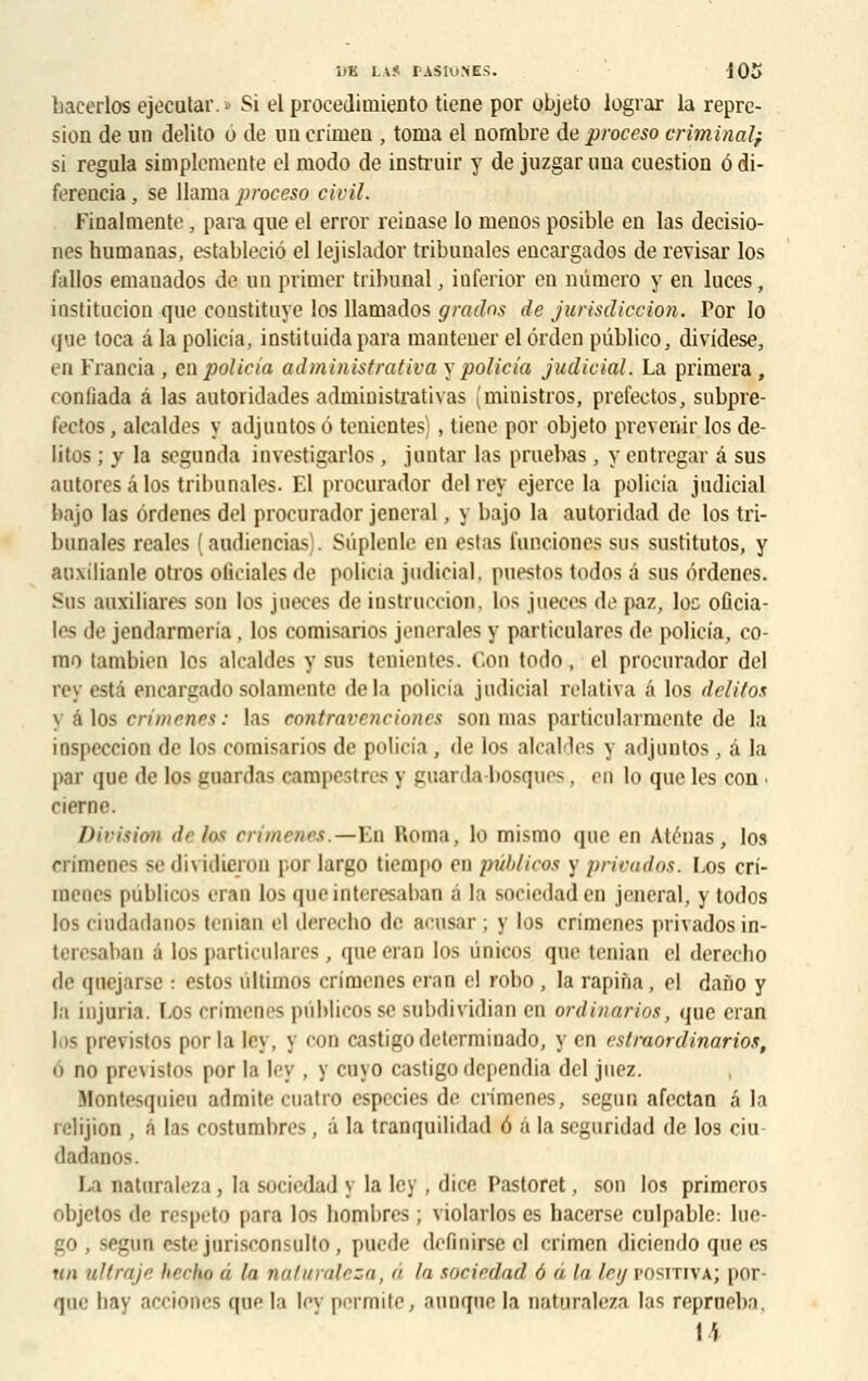 bacerlos ejecutar.» Si el procedirniento tiene por objeto lograr la repre- sion de un delito o de un crimen , tonia el nombre de proceso criminal; si régula simplemente el modo de instruir y de juzgar nna cuestion 6 di- ferencia , se Uama proceso civil. Finalmente, para que el error reinase lo menos posible en las decisio- nes humanas, estableciô el lejislador tribunales encargados de révisai los lallos emauados de un primer tribunal, iûferior en numéro y en luces, institution que coustituye los llamados gratins de jurisdiccion. Por lo que toca â la policia, instituida para mautener el érdcn pûblico, dividese, en Francis , en policia administrative! y policia judicial. La primera , eonlîada à las aoioridades administratives (ministros, prefectos, snbpre- fectos, alcaldes y adjuntos 6 tenientes), tiene por objeto prévenir los dé- lites ; y la segunda investigarlos, jontar las pruebas , y entregar â sus autores â los tribunales. El procurador del rey ejerce la policia judicial bajo las ôrdenes del procurador jencral, y bajo la autoridad de los tri- bunales rcales (audiencias . Siiplenle en estas lunciones sus sustitutos, y auxilianle otros ofieiales de policia judicial, puestos todos â sus ôrdenes. Sus auxiliares son los jueces de instruccion, los jueces de paz, loc oûcia- les de jendarmeria, los comisarios jenerales y particulares de policia, co- mo tambien los alcaldes y sus tenientes. Con todo, el procurador del rey esta encargado solamente delà policia judicial relativa â los delitos y a los crimenes: las eontravenciones son mas particularmente de la inspeccion de los comisarios de policia , de los alcaldes y adjuntos, â la par que de los guardas campestres y guarda-bosques. en lo que les con ■ cierne. Division de los crimenes.—En Koma, lo mismo que en Aténas, los crimenes sedividieron por largo tiempo en publiées y privados. Los cri- menes publicos «Tau los qneinteresaban â la sociedaden jencral, y todos los ciudadanos tenian el derecho de acnsar ; y los crimenes privados in- teresaban é los particulares, qaeeran los ùnicos que tenian el derecho de qnejarse : estos ultimos crimenes eran el robo , la rapina , el daâo y la injuria. Los ci imen s pùblicos se sobdividian en ordinarios, que cran I ffi previstos por la le\, y COD castigO determinado, yen estraortlinarios, 6 no previstos por la ley , y cuyo castigodépendis del juez. H fntesqoieo admite coatro especies de crimenes, segun afectan a la relijion , à las costumbres, â la tranquilidad 6 à la seguridad de los ciu dadanos. l.i natnraleza, la sociedad y la ley , dicc Pastoret, son los primeros objetos de respeto para los bombres ; violarlos es hacerse culpable: Iuc- go , scl'iiii estejnrisconsulto, pnede definitseol erimen diciendo que es un ultraje hecto â la natnraleza, â In sociedad 6 â la ley positiva; por- que bay action.>s que la ley perraite, annque la natnraleza las reprneba
