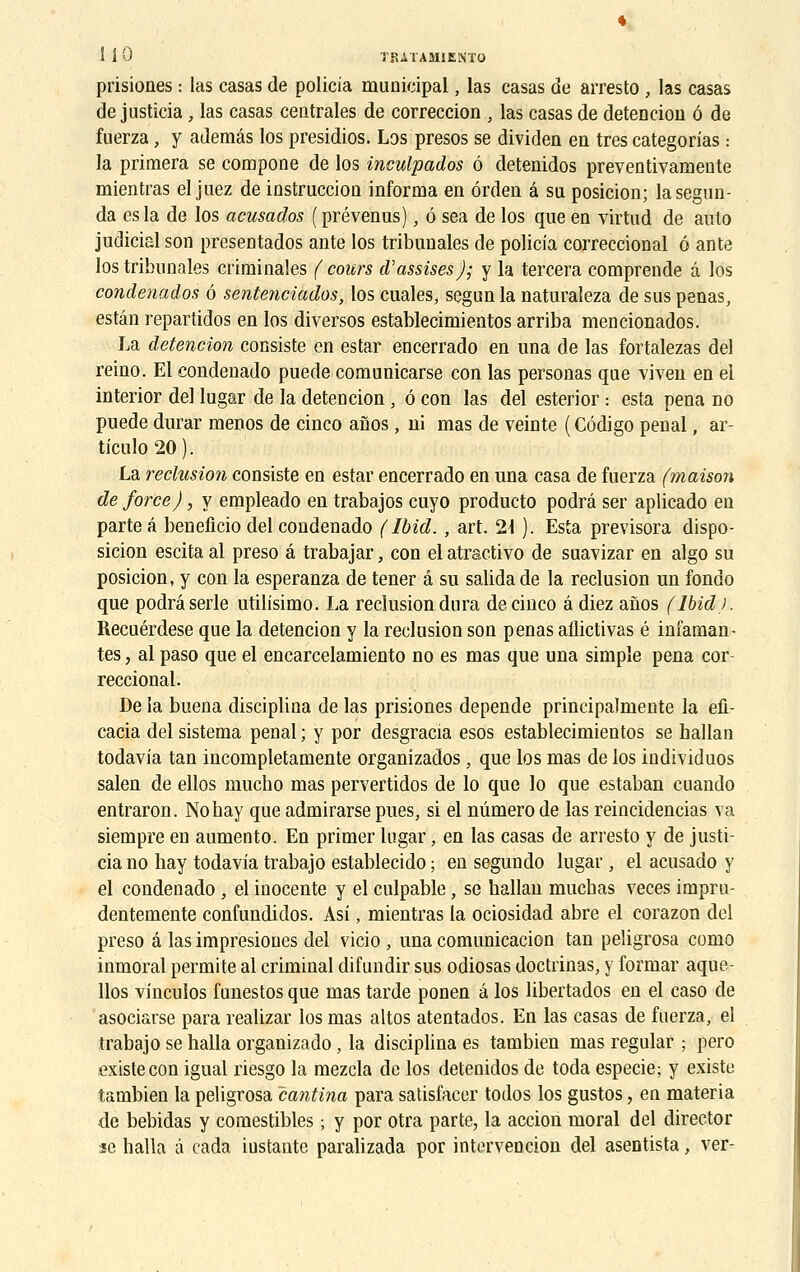 prisiones : las casas de policia municipal, las casas de arresto , las casas de justîcia, las casas centrales de correccion , las casas de detencion ô de fuerza, y ademâs los presidios. Los presos se dividen en très categorias : la primera se compone de los inculpados ô detenidos preventivamente mientras el juez de instruccion informa en ôrden â sa posicion; lasegun- da es la de los acusados ( prévenus), ô sea de los que en virtud de auto judicial son presentados ante los tribunales de policia correccional 6 ante los tribunales criminales (cours d'assises); y la tercera comprende â los condenados ô sentenciados, los cuales, segun la naturaleza de sus penas, estân repartidos en los diversos establecimientos arriba mencionados. La detencion consiste en estar encerrado en una de las fortalezas del reino. El condenado puede comunicarse con las personas que viven en el interior de! lugar de la detencion, ô con las del esterior : esta pena no puede durar menos de cinco aîios, ni mas de veinte ( Côdigo pénal, ar- ticulo20). La réclusion consiste en estar encerrado en una casa de fuerza (maison de force), y empleado en trabajos cuyo producto podrâ ser aplicado en parte â beneficio del condenado ( Ibid., art. 2\ ). Esta previsora dispo- sition escita al preso â trabajar, con el atractivo de suavizar en algo su posicion, y con la esperanza de tener â su salida de la réclusion un fondo que podrâ série utilisimo. La réclusion dura de cinco â diez anos (lbid). Recuérdese que la detencion y la réclusion son penas allictivas é infaman- tes , al paso que el encarcelamiento no es mas que una simple pena cor reccional. De la buena disciplina de las prisiones dépende principalmente la efi- cacia del sistema pénal ; y por desgracia esos establecimientos se hallan todavia tan incompletamente organizados • que los mas de los individuos salen de ellos mucbo mas pervertidos de lo que lo que estaban cuando entraron. Nobay que admirarse pues, si el numéro de las reincidencias va siempre en aumento. En primer lugar, en las casas de arresto y de justi- cia no hay todavia trabajo establecido ; en segundo lugar, el acusado y el condenado , el inocente y el culpable, se ballan mucbas veces impru- dentemente confundidos. Asi, mientras la ociosidad abre el corazon del preso â las impresioues del vicio, una comunicacion tan peligrosa como inmoral permite al criminal difundir sus odiosas doctrinas, y formar aque- llos vinculos funestos que mas tarde ponen a los libertados en el caso de asociarse para realizar los mas altos atentados. En las casas de fuerza, el trabajo se halla organizado, la disciplina es tambien mas regular ; pero existe con igual riesgo la mezcla de los detenidos de toda especie; y existe tambien la peligrosa cantina para satisfacer todos los gustos, en materia de bebidas y comestibles ; y por otra parte, la action moral del director se halla â cada iustante paralizada por intervention del aseotista, ver-