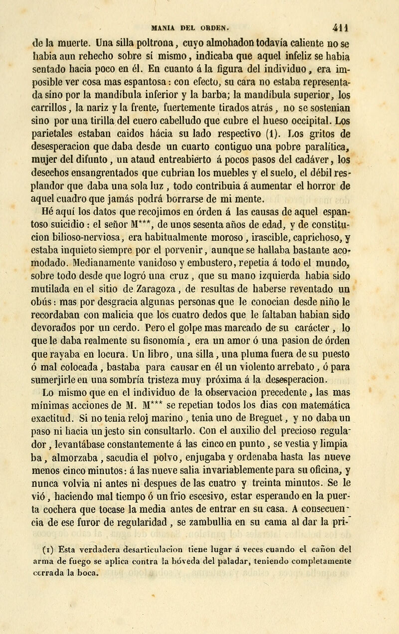 de la muer te. Una silla poltrona, cuyo almohadon todavia caliente no se habia aun rehecho sobre si mismo, indicaba que aquel infeliz se habia sentado hacia poco en él. En cuanto â la figura del individuo, era im- posible ver cosa mas espantosa : con efecto, su cara no estaba representa- da sino por la mandibula inferior y la barba; la mandibula superior, los carrillos, la nariz y la frente, fuertemente tirados atrâs, no se sostenian sino por una tirilla del cuero cabelludo que cubre el hueso occipital. Los pariétales estaban caidos hâcia su lado respectivo (1). Los gritos de desesperacion que daba desde un cuarto contiguo una pobre paralitica, mujer del difunto, un ataud entreabierto à pocos pasos del cadâver, los desechos ensangrentados que cubrian los muebles y el suelo, el débil res- plandor que daba una sola luz , todo contribuia â aumentar el horror de aquel cuadro que jamâs podrâ borrarse de mi mente. Hé aqui los datos que recojimos en ôrden â las causas de aquel espan- toso suicidio : el senor M***, de unos sesenta afios de edad, y de constitu- cion bilioso-nerviosa, era habitualmente moroso, irascible, caprichoso, y estaba inquieto siempre por el porvenir, aunque se hallaba bastante aco- modado. Medianamente vanidoso y embustero, repetia â todo el mundo, sobre todo desde que logrô una cruz, que su mano izquierda babia sido mutilada en el sitio de Zaragoza, de résultas de haberse reventado un obus : mas por desgracia algunas personas que le conocian desde nino le recordaban con malicia que los cuatro dedos que le faltaban habian sido devorados por un cerdo. Pero el golpe mas marcado de su carâcter , lo que le daba realmente su fisonomia, era un amor 6 una pasion de ôrden que rayaba en locura. Un libro, una silla, una pluma fuera de su puesto ô mal colocada, bastaba para causar en él un violento arrebato, ô para sumerjirle en una sombrîa tristeza muy prôximaâla desesperacion. Lo mismo que en el individuo de la observacion précédente , las mas minimas acciones de M. M*** se repetian todos los dias con matemâtica exactitud. Si no ténia reloj marino , ténia uno de Breguet, y no daba un paso ni hacia un jesto sin consultarlo. Con el auxilio del precioso régula- dor, levantâbase constantemente â las cinco en punto, se vestia y limpia ba, almorzaba, sacudia el polvo, enjugaba y ordenaba hasta las nueve menos cinco minutos : â las nueve salia invariablemente para su oficina, y nunca volvia ni antes ni despues de las cuatro y treinta minutos. Se le vie, baciendo mal tiempo ô un frio escesivo, estar esperando en la puer- ta cochera que tocase la média antes de entrar en su casa. A consecuen- cia de ese furor de regularidad , se zambullia en su cama al dar la pri-~ (i) Esta verdadera desarticulacion tiene lugar â veces cuando el canon del arma de fuego se aplica contra la bôveda del paladar, teniendo compléta mente cerrada la boca.
