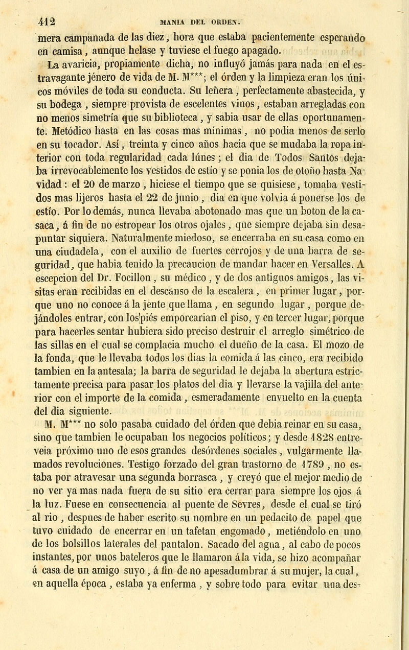 mera campanada de las diez, hora que estaba pacientemente esperando en camisa, aunque helase y tuviese el fuego apagado. La avaricia, propiamente dieha, no influyô jamâs para nada en el es- travagante jénero de vida de M. M***; el ôrden y la limpieza eran los ûni- cos môviles de toda su conducta. Su lenera , perfectamente abastecida, y su bodega , siempre provista de escelentes vinos, estaban arregladas con no menos simetria que su biblioteca, y sabia usar de ellas oportunamen- te. Metôdico hasta en las cosas mas minimas, no podia menos de serlo en su tocador. Asî, treinta y cinco afios hacia que se mudaba la ropain- terior con toda regularidad cada bines ; el dia de Todos Sàntos deja- ba irrevocablemente los vestidos de estio y se ponia los de otono hasta Na- vidad : el 20 de marzo , hiciese el tiempo que se quisiese, tomaba vesti- dos mas lijeros hasta el 22 de junio, dia en que volvia â ponerse los de estfo. Por lodemas, nunca llevaba abotonado mas que un boton delaca- saca, a fin de no estropear los otros ojales, que siempre dejaba sin desa- puntar siquiera. Naturalmente miedoso, se encerraba en su casa como en ima ciudadela, con el auxilio de fuertes cerrojos y de una barra de se- guridad, que habia tenido la precaucion de mandar haceren Versalles. A escepcion del Dr. Focillon, su médico, y de dos antiguos amigos, las vi- sitas eran recibidas en el descanso de la escalera, en primer lugar, por- que uno no conoce â la jente que llama, en segundo lugar, porque de- jândoles entrar, con los'piés emporcarian el piso, y en tercer lugar, porque para hacerles sentar hubiera sido preciso destruir el arreglo simétrico de las sillas en el cual se complacia mucho el dueno de la casa. El mozo de la fonda, que le llevaba todos los dias la comida â las cinco, era recibido tambien en la antesala; la barra de seguridad le dejaba la abertura estric- tamente précisa para pasar los platos del dia y Uevarse la vajilla del ante- rior con el importe de la comida, esmeradamente envuelto en la cuenta del dia siguiente. M. M*** no solo pasaba cuidado del ôrden que debia reinar en su casa, sino que tambien le ocupaban los negocios politicos; y desde -1828 entre- veia préximo uno de esosgrandes desôrdenes sociales, vulgaimente 11a- mados revoluciones. Testigo forzado del gran trastorno de -1789 , no es- taba por atravesar una segunda borrasca , y creyô que el mejor medio de no ver ya mas nada fuera de su sitio era cerrar para siempre los ojos â la luz. Fuese en consecuencia al puente de Sevrés, desde el cual se tiré al rio , despues de haber escrito su nombre en un pedacito de papel que tuvo cuidado de encerrar en un tafetan engomado, metiénclolo en uno de los bolsillos latérales del pantalon. Sacado del agua, al cabo depocos instantes, por unos bateleros que le llamaron âla vida, se hizo acompanar â casa de un amigo suyo, à fin de no apesadumbrar â su mujer, la cual, «n aquella época , estaba ya enferma , y sobre todo para evitar uuades^