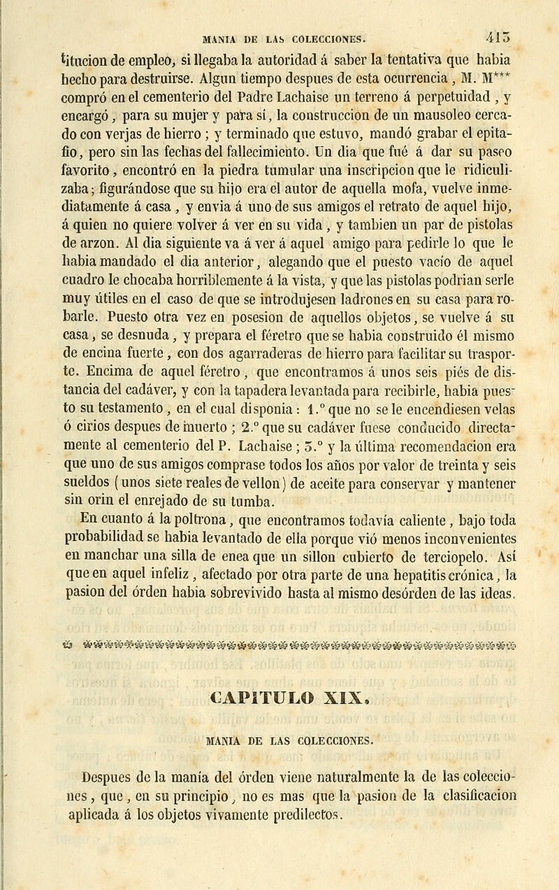 titucion de empleo, sillegabala antoridadâ saber la tentativa que habia hecho para destruirse. Algun tiempo despues de esta ocurrencia, M. M*** comprô enel cementerio del Padre Lachaise un terreno â perpetuidad /y encargô ; para su mujer y para si, la construction de un mausoleo cerca- do con verjas de hierro ; y terminado que estuvo, mandô grabar el epita- fîo, pero sinlas fechasdel fallecimiento. Un dia que fué â dar su paseo favorito, encontre en la piedra tumular una inscription que ie ridiculi- zaba; figurândose que su hijo era el autor de aquella mofa, vuelve inme- diatamente â casa , y envia â uno de sus amigos el retrato de aquel hijo, â quien no quiere volver â ver en su vida, y tambien un par de pistolas de arzon. Al dia siguiente va â ver â aquel amigo para pedirle lo que le habia mandado el dia anterior, alegando que el puesto vacio de aquel cuadro le cbocaba horriblemente â la vista, y que las pistolas podrian série muy utiles en el caso de que se introdujesen ladrones en su casa para ro- barle. Puesto otra vez en posesion de aquellos objetos, se vuelve â su casa, se desnuda, y prépara el féretro que se habia construido él mismo de encina fuerte, con dos agarraderas de hierro para facilitar su traspor- te. Encima de aquel féretro, que encontramos â unos seis pies de dis- tancia del cadâver, y con la tapadera levantada para recibirle, habia pues- to su testamento, en el cual disponia : 1.° que no se le encendiesen vêlas 6 cirios despues de muerto ; 2.° que su cadâver fuese conducido directa- mente al cementerio del P. Lachaise ; 5.° y la ûltima recomendacion era que uno de sus amigos comprase todos los afios por valor de treinta y seis sueldos ( unos siete reaîes de vellon) de aceite para conseryar y mantener sin orin el enrejado de su tomba. En cuanto â la poltrona ; que encontramos todavîa caliente, bajo toda probabilidad se habia levantado de ella porque viô menos inconvenientes en manchar una silla de enea que un sillon cubierto de terciopelo. Asi que en aquel infeliz, afectado por otra parte de una hepatitis erônica, la pasion del ôrden habia sobrevivido hasta al mismo desérden de las ideas. & CAPÎTULO XIX, MANIA DE LAS COLECCIONES. Despues de la mania del ôrden viene naturalmente la de las coleccio- nes, que, en su principio, no es mas que la pasion de la clasiiîcacion aplicada â los objetos vivamente predilectos.