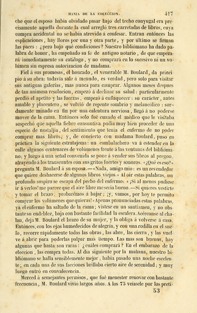 ehe que el esposo habia olvidado pasar bajo ciel techo conyugal era pre- cisamente aquella durante la cual arreglô très carretadas de libros, cuya compra accidentai no se habia atrevido â confesar. Entran entônces las esplicaciones, hay lloros por una y otra parte, y por ûltimo se firman las paces : ^pero bajo que condiciones ? Nuestro bibliômano ha dado pa- labra de honor, ha empenado su fe de antiguo notario , de que empeza- râ inmediatamente su catalogo, y uo cornprarâ en lo sucesivo ni un vo- lûmeu sin espresa autorizacion de madama. Fiel â sus promesas, el honrado, el vénérable M. Boulard, da princi pio â su obra: todavia sale â menudo, es verdad, pero solo para visitar sus antiguas galerias, mas nunca para comprar. Algunos meses despues de tan aniniosa résolution, empezô a declinar su salud: particularmente perdiô el apetito y las fuerzas, empezô â enflaquecer -. su carâcter, antes amable y placentero, se volviô de repente sombrio y melancôlico : sor- damente minado en fin por una calentura nerviosa, llegô âno poderse mover de la cania. Entônces solo fué cuando el médico que le visitaba sospechô que aquella fiebre consuntiva podia muy bien procéder de una especie de nostaijia, del sentimiento que ténia el enfermo de no poder comprar mas libros; y, de concierto con madama Boulard, puso en prâctica la siguiente estratajema : un cambalachero va â estender en la calle algunos centenares de volûmenes frente âlas ventanas del bibliôma- no; y luego âuna senal convenida se pone é vender sus libros al pregon, atrayendo â los transeuntes con sus gritos inertes y sonoros. «iQué es eso?» preguntaM. Boulard â suesposa.—«Nada, amigomio: es un revendedor quequiere deshacerse de algunos libros viejos.» Aloir estas palabras, un profundo suspiro se escapa del pecho del enfermo : « jSi al menos pudiese ir à verlos'.me pareceque el aire libre meseriabueno.—Si quieres vestirte y tomar el brazo, probarémos â bajar ; \f; vamos, por hoyte permito comprar los volûmenes quequieras!»Apenas pronunciadas estas palabras, yâ el enfermo ha saltado de la cama; vistcse en un santiamen, y no obs- tantesu endeblez, baja conbastante facilidad la escalera.Acércanse al cha- lan, déjà M. Boulard el brazo de su mujer, y la obliga â volverse â casa. Entônces, con los ojos humedecidos de alegria, y con unarodilla en el sue- lo, recorre répidamente todas las obras, las abre, las cierra, y las vuel- ve â abrir para poderlas palpar mas tiempo. Las mas son buenas, hay algunas que hasta son raras : i cuâles cornprarâ ? En el embarazo de la eleccion , las compra todas. Al dia siguiente por la manana, nuestro bi- bliômano se halla sensiblemente mejor ; habia pasado una noche escelen- te; en cada una de sus facciones brillaba cierto aire de serenidad ; y muy luego entrô en convalecencia. Merced â semejantes permisos, que fué menester reuovar con bastante frecuencia, M. Boulard viviô largos anos. A los 75 veîasele por lospreti- 53