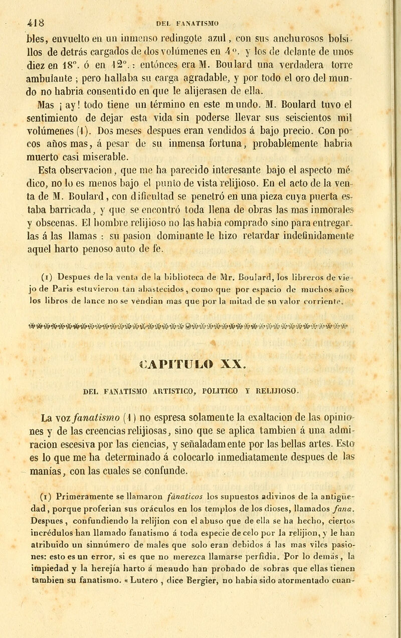 bles, euvueltoen un inmcnso redingote azul,. con sus anchurosos bolsi llos de detrâs cargados de dos volûmenes en 4 °. y los de dclante de unos diez en 18°. 6 en 12°.: entonces era M. Bon lard una verdadera torre ambulante ; pero hallaba su carga agradable, y por todo el oro del mun- do no habria consentido en que le alijerasen de ella. Mas ; ay! todo tiene un término en este mundo. M. Boulard tuvo el sentimiento de dejar esta vida sin poderse llevar sus seiscientos rail volûmenes (I). Dos meses despues eran vendidos a bajo precio. Con po- cos anosmas, â pesar de su inmensa fortuna, probablemente habria rauerto casi misérable. Esta observacion, que me ha parecido interesante bajo el aspecto mé dico, no lo es meuos bajo el punto de vista relijioso. En el acto de la ven ta de M. Boulard, eon dificultad se penetrô en una pieza cuya puerta es- taba barricada, y que se encontre toda llena de obras las mas inmorales y obscenas. El hombre relijioso no las habia comprado sino para entregar. las a las Hamas : su pasion dominante le hizo retardar indefinidamente aquel harto penoso auto de fe. (i) Despues delà venta de la biblioteca de Mr. Boulard, los libreros de vie- jo de Paris estuvieron tan abastecidos, como que por espacio de muchos anos los libres de lance no se vendian mas que por la niitad de su valor oorriente. CAPITULO XX. DEL FANATISMO ARTISTICO, POLITICO Y RELIJIOSO. La \oz fanatismo (\ ) no espresa solamente la exaltacion de las opinio- nés y de las creencias relijiosas, sino que se aplica tambien â una admi- racion escesiva por las ciencias, y senaladamente por las bellas artes. Esto es lo que me ha determinado â colocarlo inmediatamente despues de las manias, con las cuales se confunde. (i) Primeramente se llamaron fânaticos los supuestos adivinos de îa antigùe- dad, porque proferian sus orâculos en los templos de los dioses, llamados fana. Despues , confundiendo la relijion con el abuso que de ella se ha hecho, ciertos incrédulos han llamado fanatismo â toda especie decelo por la relijion, y le han atribuido un sinnumero de maies que solo eran debidos â las mas viles pasio- nes: esto es un error, si es que no merezca llamarse perfidia. Por lo demâs, la impiedad y la hereji'a harto a menudo han probado de sobras que ellas tienen tambien su fanatismo. « Lutero , dice Bergier, no habia sido atormentado cuan-