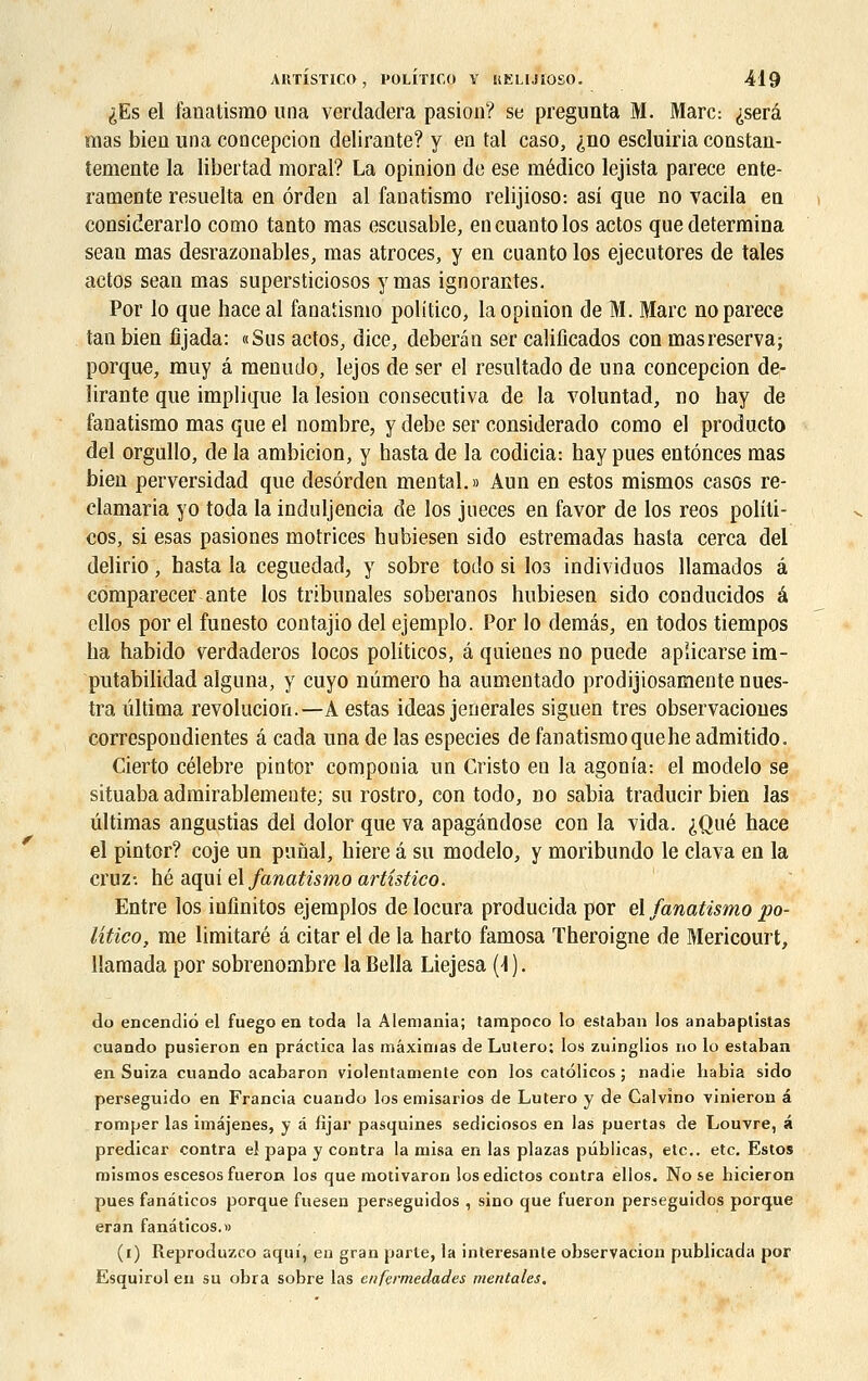 ^Es el fanatismo una verdadera pasion? se pregunta M. Marc: ^serâ mas bien una conception délirante? y en tal caso, ^no escluiria constan- temente la libertad moral? La opinion de ese médico lejista parece ente- ramente resuelta en ôrden al fanatismo relijioso: asi que no vacila en considerarlo como tanto mas escusable, encuantolos actos que détermina sean mas desrazonables, mas atroces, y en cuanto los ejecutores de taies actos sean mas supersticiosos y mas ignorantes. Por lo que haceal fanatismo politico, la opinion de M. Marc no parece tan bien fijada: «Sus actos, dice, deberân ser calificados con masreserva; porque, muy â menuJo, lejos de ser el resultado de una concepcion dé- lirante que implique la lésion consecutiva de la voluntad, no hay de fanatismo mas que el nombre, y debe ser considerado como el producto del orgullo, de la ambition, y basta de la codicia: bay pues entônces mas bien perversidad que desôrden mental.» Aun en estos mismos casos re- clamaria yo toda la induljencia de los jueces en favor de los reos politi- cos, si esas pasiones motrices hubiesen sido estremadas basta cerca del delirio • hasta la ceguedad, y sobre todo si los individuos llamados â comparecer ante los tribunales soberanos hubiesen sido conducidos â ellos por el funesto contajio del ejemplo. Por lo demâs, en todos tiempos ha habido verdaderos locos politicos, â quienes no puede apiicarse im- putabilidad alguna, y cuyo numéro ha aumentado prodijiosamente nues- tra ûltima revolucion.—A estas ideas jenerales siguen très observaciones correspondientes â cada una de las especies de fanatismo quehe admitido. Cierto célèbre pintor componia un Cristo en la agonia: el modelo se situaba admirablemente; su rostro, con todo, no sabia traducir bien las ûltimas angustias del dolor que va apagândose con la vida. ^Qué hace el pintor? coje un punal, hiere â su modelo, y moribundo le clava en la cruz- hé aqui el fanatismo artistico. Entre los infinitos ejemplos de locura producida por el fanatismo po- litico, me limitaré â citar el de la harto famosa Theroigne de Mericourt, llamada por sobrenombre la Bella Liejesa (1 ). do encenclio el fuego en toda la Alemania; tarapoco lo eslaban los anabaptistas cuando pusieron en prâctica las mâximas de Lutero; los zuinglios no lo estaban en Suiza cuando acabaron violentamenle con los catôlicos ; nadie habia sido perseguido en Francia cuando los emisarios de Lutero y de Calvîno vinieron â romper las imâjenes, y d fijar pasquines sediciosos en las puertas de Louvre, a predicar contra el papa y contra la misa en las plazas pûblicas, etc.. etc. Estos mismos escesos fueron los que motivaron los edictos contra ellos. No se hicieron pues fandticos porque fuesen perseguidos , sino que fueron perseguidos porque eran fandticos.» (i) Reproduzco aqui, en gran parte, la interesanle observation publicada por Esquirol en su obra sobre las enfermedades mentales.
