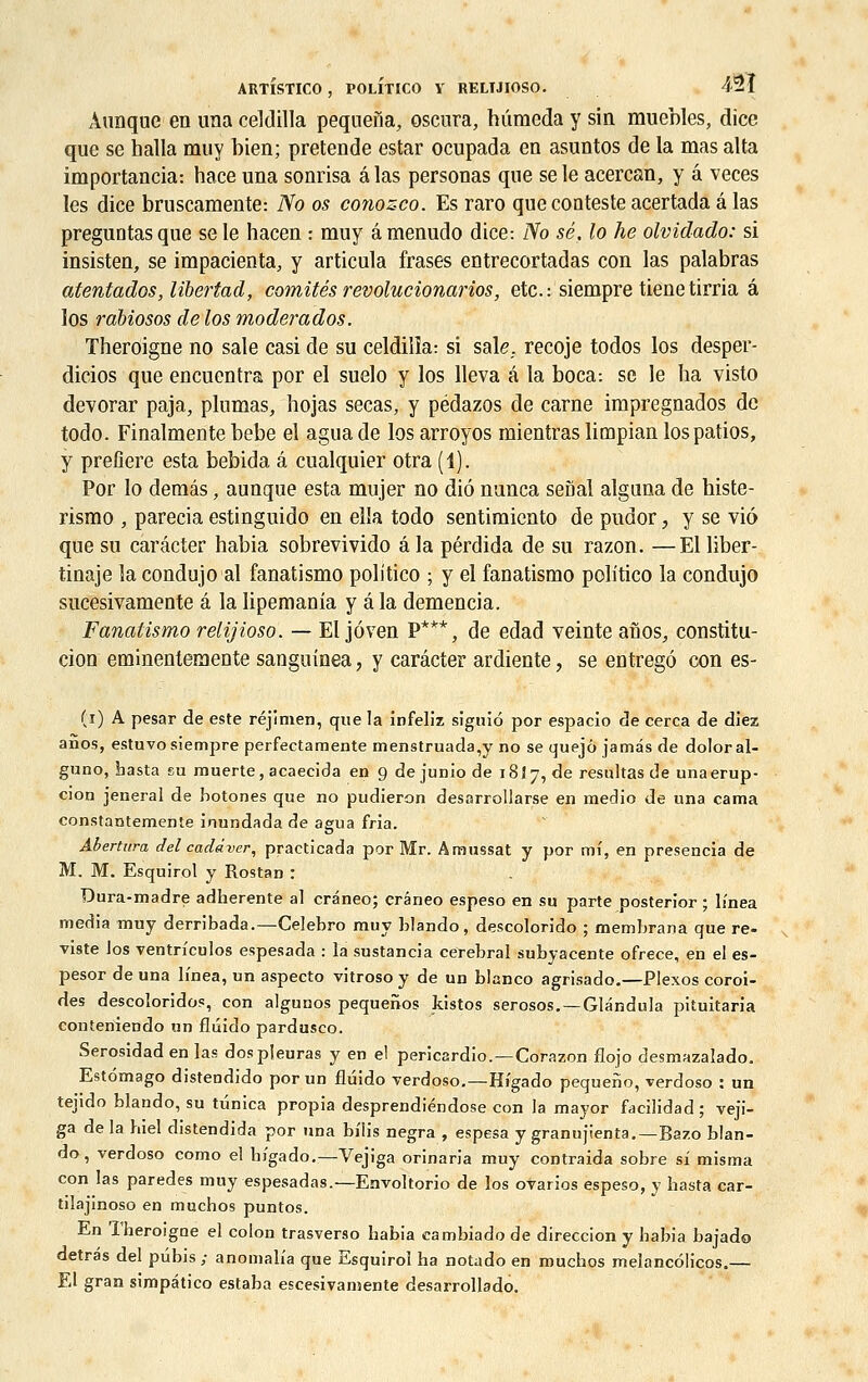 Aunque en una celdilla pequeria, oscura, hûraeda y sin muebles, dice que se halla muy bien; prétende estar ocupada en asuntos de la mas alta importancia: hace una sonrisa a las personas que se le acercan, y a veces les dice bruscamente: No os conozco. Es raro que conteste acertada a las preguûtasque se le hacen : muy âmenudo dice: No se. lo lie olvidado: si insisten, se impatienta, y articula frases entrecortadas con las palabras atentados, lïbertad, comités revolucionarios, etc.: siempre tienetirria a los rabiosos de los moderados. Theroigne no sale casi de su celdilla: si sale, recoje todos los desper- dicios que encuentra por el suelo y los lleva a la boca: se le ha visto devorar paja, plumas, hojas secas, y pédazos de carne impregnados de todo. Finalmente bebe el aguade los arroyos mientras limpian los patios, y preûere esta bebida â cualquier otra (1). Por lo demâs, aunque esta mujer no diô nunca seflal alguna de histe- rismo , parecia estinguido en elïa todo sentimiento de pudor, y se vi6 que su carâcter habia sobrevivido â la pérdida de su razon. —El liber- tinage la condujo al fanatismo politico ; y el fanatismo politico la condujo sucesivamente â la lipemania y âla demencia. Fanatismo relijioso. — El jôven p***, de edad veinte anos, constitu- tion eminentemente sanguioea, y carâcter ardiente, se entregô con es- (i) A pesar de este réjimen, que la infeliz signio por espacio de cerca de diez anos, estuvo siempre perfectamente menstruada,y no se quejô jamds de doloral- guno, basta eu muerte, acaecida en 9 dejuniode 18I7, de résultas de unaerup- cion jeneral de botones que no pudieron desarrollarse en medio de una cama constantemente inundada de agua fria. Abertura del cadâver, practicada por Mr. Amussat y por mi, en presencia de M. M. Esquirol y Rostan : Dura-madre adhérente al crâneo; erêneo espeso en su parte posterior ; lmea média muy derribada.—Celebro muy blando, descolorido ; membrana que re- viste los ventrfculos espesada : la sustancia cérébral subyacente ofrece, en el es- pesor de una li'nea, un aspecto vitroso y de un blanco agrisado.—Plexos coroi- des descoloridos, con algunos pequenos kistos sérosos. —Glandula pituitaria conteniendo un fluido pardusco. Serosidad en las dos pleuras y en el pericardio. — Corazon flojo desmazalado. Estômago disteûdido por un fluido verdoso.—Hi'gado pequeno, verdoso : un tejido blando, su tunica propia desprendiéndose con la mayor facilidad; veji- ga de la biel distendida por una bilis negra , espesa y granujienta.—Bazo blan- do, verdoso como el hi'gado.—Vejiga orinaria muy contraida sobre si misma con las paredes muy espesadas.— Envoltorio de los orarios espeso, y hasta car- tilajinoso en muchos puntos. En Theroigne el colon trasverso habia eambiado de direccion y habia bajado detrâs del pubis ; anomal/a que Esquirol ha notado en muchos melancolicos.— El gran simpàtico estaba escesivamente desarrollado.