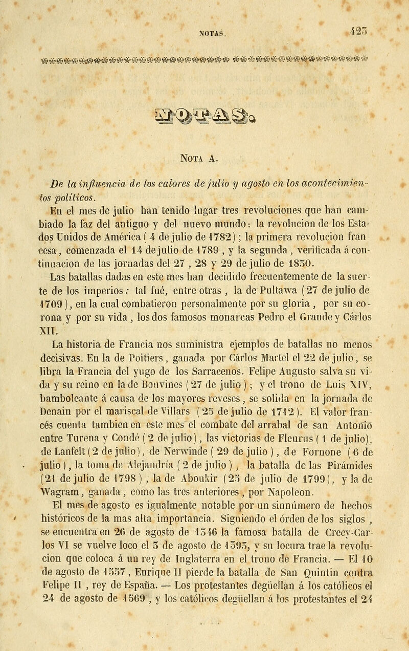 NOTAS, &m y>W<iA£gfQ Nota A. De la influencia de los colores de julio y agosto en los acontecimien- ios politicos. En cl mes de julio han tenido lugar très revoluciones que han cam- biado la faz del antiguo y del nuevo mundo ■. la révolution de los Esta- dos Unidos de America ( 4 de julio de 4782) ; la primera revolucion fran cesa, comenzada el 14 de julio de 4 789 , y la segunda , verificada âcon- tinuacioa de las jornadas del 27 , 28 y 29 de julio de 1850. Las batallas dadas en este mes han decidido frecuentemente de la suer- te de los imperios: tal fué, entre otras, la de Pultawa (27 de julio de 1709 ), en la cual combatieron personalmente por su gloria , por su co- rona y por su vida, los dos famosos monarcas Pedro el Grande y Carlos XIÏ. La historia de Francia nos suministra ejemplos de batallas no menos decisivas. En la de Poitiers, ganada por Carlos Martel el 22 de julio, se libra la Francia del yugo dé los Sarracenos. Felipe Augusto salvasu vi- da y su reino en la de Bouvines ( 27 de julio ) ; y el trono de Luis XIV, bamboleante â causa de los mayores reveses, se solida en la joroada de Denain por el mariscal de Villars ( 25 de julio de 1712 ). El valor fran- ces cuenta tambien en este mes el combate del arrabal de san Antonio entre Turena y Condé (2 de julio), las victorias de Fleurus ( 1 de julio), de Lanfelt (2 de julio), de Nerwinde ( 29 de julio ), de Fornone ( 6 de julio ), la toma de Aiejandria ( 2 de julio ), la batalla de las Pirâmides (21 de julio de 1798 ) , la de Aboukir (25 de julio de 1799), y la de Wagram, ganada, como las très anteriores, por Napoléon. El mes de agosto es igualmente notable por un sinnûmero de hechos histôricos de la mas alta iraportancia. Siguiendo el orden de los siglos , se encuentra en 26 de agosto de 1546 la famosa batalla de Crecy-Car- los VI se vuelve loco el 5 de agosto de 1595, y su locura trae la revolu- cion que coloca â un rey de Inglaterra en el trono de Francia. — El 10 de agosto de 1557 , Enrique II pierde la batalla de San Quintin contra Felipe II , rey de Espafla. — Los protestantes degiïellan â los catôlicos el 24 de agosto de 1569 , y los catôlicos degùellan â los protestantes el 24