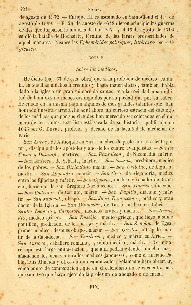 42-1 -NOTAS. de agosto de 4572. — Enrique III es asesinado en Saint-Cloud el -1.° de agosto de 1589. — El 26 de agosto de 1648 dieron principio tas guerras civiles que turbaron la minoria de Luis XIV ; y el 15 de agosto de 1704 se diôla batalla de Hochstett, término de las largas prosperidades de aquel nionarca (Véanse las Ephémérides politiques, littéraires et reli- gieuses). NOTA B. Sobre los médicos. He dicbo (pâj. 57 de esta obra) que si la profesion de médieo conta- ba en sus filas muchos incrédulos y basta raaterialistas, tambien habia dado a la Iglesia un grau numéro de santos, y â la sociedad una multi- tud de hombres no menos distinguidos por su piedad que por su saber. He citado en la misma pajina algunos de esos grandes taleutos que ban honrado nuestra carrera :bé aquî ahora un curioso estracto del catâîogo de los médicos que por sus virtudes han merecido ser colocados eneî nu- méro de los santos. Esta lista esta sacada de su bistoria, publicada en •1645 por G. Du val, profesor y decano de la facultad de medieina de Paris. San Lucas, de Antioquia en Siria, médieo de profesion , escelente pin tor, discipulo de los apôstoles y uno de los cuatro evanjelistas. —Santos Cosme y Damian , mârtires. — San Pantaleon , de Nicomedia, mârtir. — San Antioco, de Sebasta, mârtir. — San Sanson, presbitero, médieo de los pobres. — San Olriculano mârtir. — San hrsicino, de Liguria, mârtir. — San Alejandro , mârtir. — San Ciro , de Alejaudria, médieo entre los Ejipcios y mârtir. — San Cesario, médieo y senador de Bizan- cio s bermano de san Gregorio Nazianceno. — San Dionisio, diâcono. — San Codrato , de Corinto, mârtir. — San Papilio, diâcono y mâr- tir. — San Juvenal, obisno. — San Juan Bamasceno , médieo y gran doctor de la Iglesia. — San Diomedes , de Tarso, médieo en Cilicia. — Santos Leoncio y Carpôforo, médicos arabes y mârtires.— San Jenna- dio, médieo griego. —San Eusebio , médieo griego, que llegô â sumo pontifice, predicador de los berejes y mârtir. — San Zenobio, de Egea, primer médieo, despues obispo, mârtir- —San Or estes, intrépido mâr- tir de la Capadocia. — San Emiliano ; médieo y mârtir en Africa. — San Antioco, caballero romano , y sabio médieo , mârtir. — Termina- ré aqui estalarga enumeracion , que aun podria estender mucho mas, anadiendo los bienaventurados médicos japoneses, como el aiieiauo Pa- blo, Luis Almeida y otros aun no eanonizados. Solamente baré observai-, como punto de comparacion , que en el calendario no se encuentra mas que san Ivo que baya ejercido la profesion de abogado ô de curial.