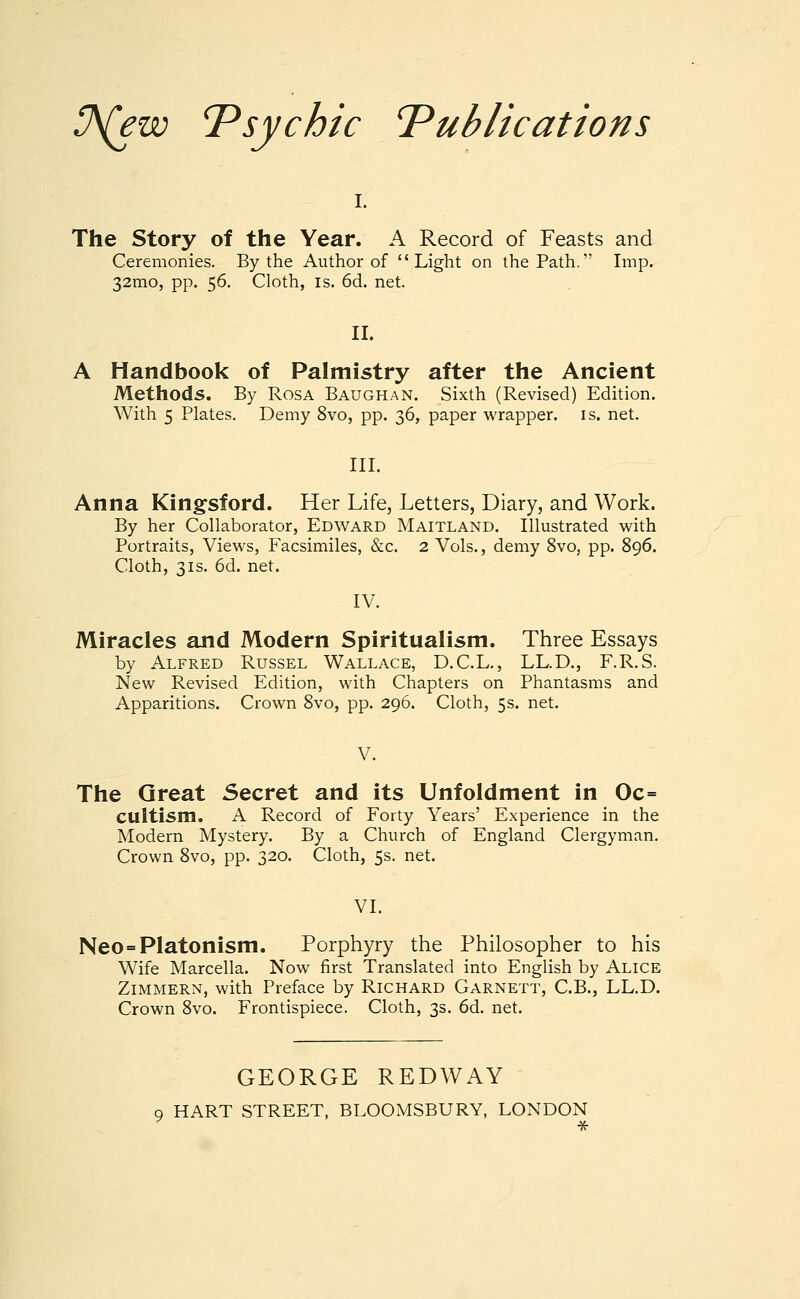 !J\(ew 'Psychic Publications i. The Story of the Year. A Record of Feasts and Ceremonies. By the Author of Light on the Path. Imp. 32mo, pp. 56. Cloth, is. 6d. net. II. A Handbook of Palmistry after the Ancient Methods. By Rosa Baughan. Sixth (Revised) Edition. With 5 Plates. Demy 8vo, pp. 36, paper wrapper, is. net. III. Anna Kingsford. Her Life, Letters, Diary, and Work. By her Collaborator, Edward Maitland. Illustrated with Portraits, Views, Facsimiles, &c. 2 Vols., demy 8vo, pp. 896. Cloth, 3is. 6d. net. IV. Miracles and Modern Spiritualism. Three Essays by Alfred Russel Wallace, D.C.L., LL.D., F.R.S. New Revised Edition, with Chapters on Phantasms and Apparitions. Crown 8vo, pp. 296. Cloth, 5s. net. V. The Great Secret and its Unfoldment in Oc= Ctlltism. A Record of Forty Years' Experience in the Modern Mystery. By a Church of England Clergyman. Crown 8vo, pp. 320. Cloth, 5s. net. VI. Neo=Platonism. Porphyry the Philosopher to his Wife Marcella. Now first Translated into English by Alice Zimmern, with Preface by Richard Garnett, C.B., LL.D. Crown 8vo. Frontispiece. Cloth, 3s. 6d. net. GEORGE REDWAY q HART STREET, BLOOMSBURY, LONDON