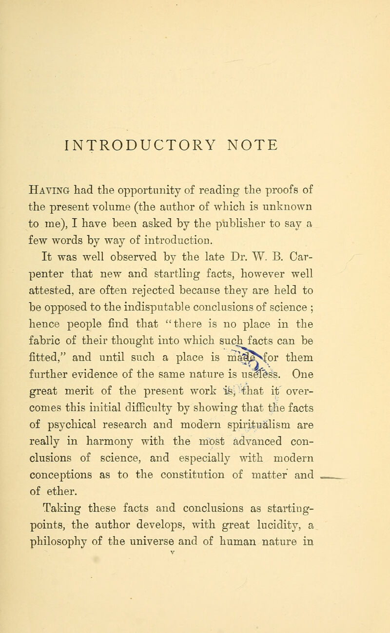 INTRODUCTORY NOTE Having had the opportunity of reading the proofs of the present volume (the author of which is unknown to me), I have been asked by the publisher to say a few words by way of introduction. It was well observed by the late Dr. W. B. Car- penter that new and startling facts, however well attested, are often rejected because they are held to be opposed to the indisputable conclusions of science ; hence people find that there is no place in the fabric of their thought into which such facts can be fitted, and until such a place is majpSfor them further evidence of the same nature is useless. One great merit of the present work isp'fchat it over- comes this initial difficulty by showing that the facts of psychical research and modern spiritualism are really in harmony with the most advanced con- clusions of science, and especially with modern conceptions as to the constitution of matter and of ether. Taking these facts and conclusions as starting- points, the author develops, with great lucidity, a philosophy of the universe and of human nature in