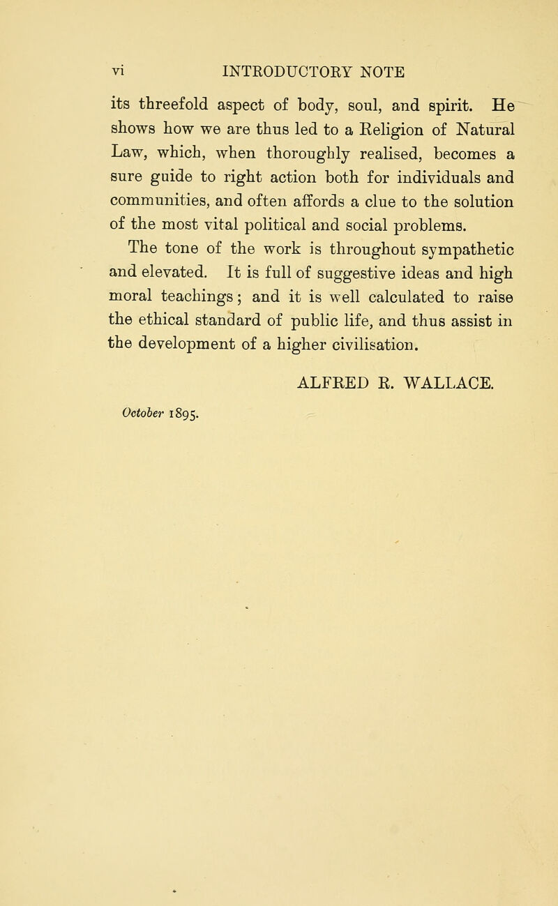 its threefold aspect of body, soul, and spirit. He shows how we are thus led to a Eeligion of Natural Law, which, when thoroughly realised, becomes a sure guide to right action both for individuals and communities, and often affords a clue to the solution of the most vital political and social problems. The tone of the work is throughout sympathetic and elevated. It is full of suggestive ideas and high moral teachings; and it is well calculated to raise the ethical standard of public life, and thus assist in the development of a higher civilisation. ALFRED R. WALLACE. October' 1895.