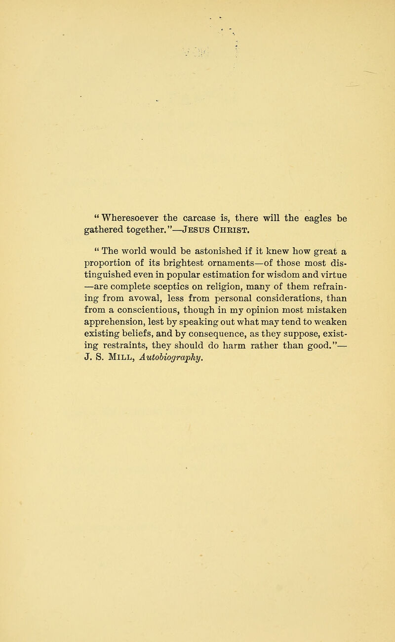 Wheresoever the carcase is, there will the eagles be gathered together.—Jesus Chkist.  The world would be astonished if it knew how great a proportion of its brightest ornaments—of those most dis- tinguished even in popular estimation for wisdom and virtue —are complete sceptics on religion, many of them refrain- ing from avowal, less from personal considerations, than from a conscientious, though in my opinion most mistaken apprehension, lest by speaking out what may tend to weaken existing beliefs, and by consequence, as they suppose, exist- ing restraints, they should do harm rather than good.— J. S. Mill, Autobiography.