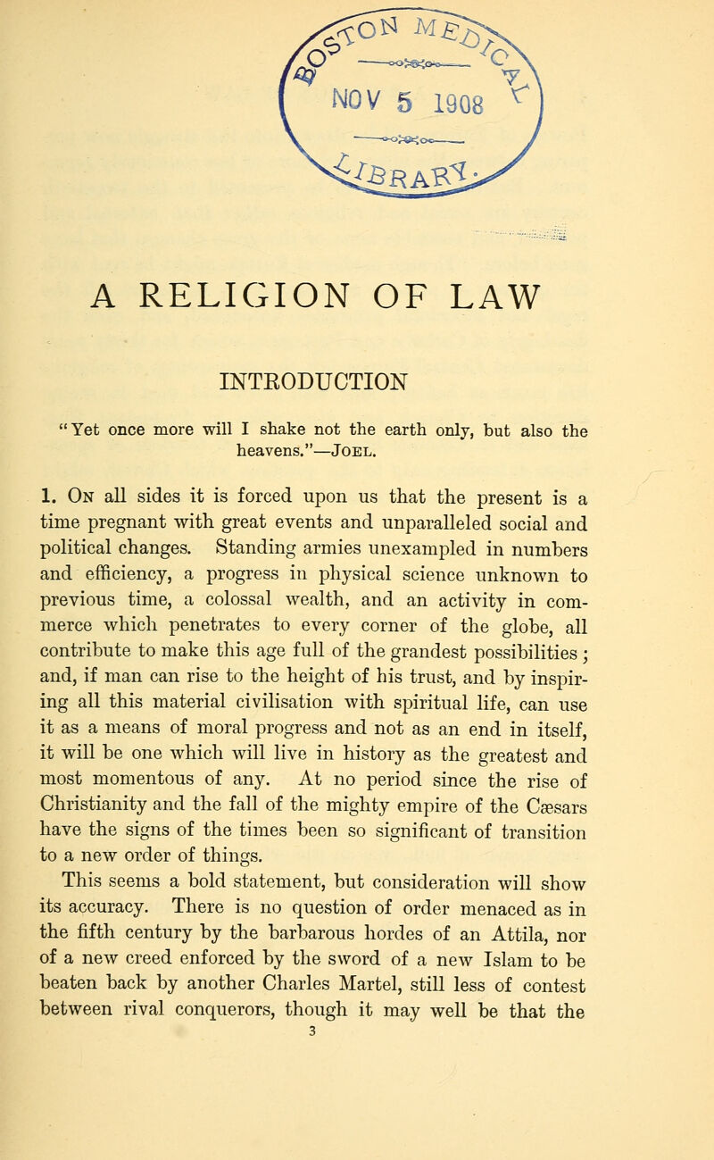 A RELIGION OF LAW INTRODUCTION Yet once more will I shake not the earth only, but also the heavens.—Joel. 1. On all sides it is forced upon us that the present is a time pregnant with great events and unparalleled social and political changes. Standing armies unexampled in numbers and efficiency, a progress in physical science unknown to previous time, a colossal wealth, and an activity in com- merce which penetrates to every corner of the globe, all contribute to make this age full of the grandest possibilities; and, if man can rise to the height of his trust, and by inspir- ing all this material civilisation with spiritual life, can use it as a means of moral progress and not as an end in itself, it will be one which will live in history as the greatest and most momentous of any. At no period since the rise of Christianity and the fall of the mighty empire of the Caesars have the signs of the times been so significant of transition to a new order of things. This seems a bold statement, but consideration will show its accuracy. There is no question of order menaced as in the fifth century by the barbarous hordes of an Attila, nor of a new creed enforced by the sword of a new Islam to be beaten back by another Charles Martel, still less of contest between rival conquerors, though it may well be that the