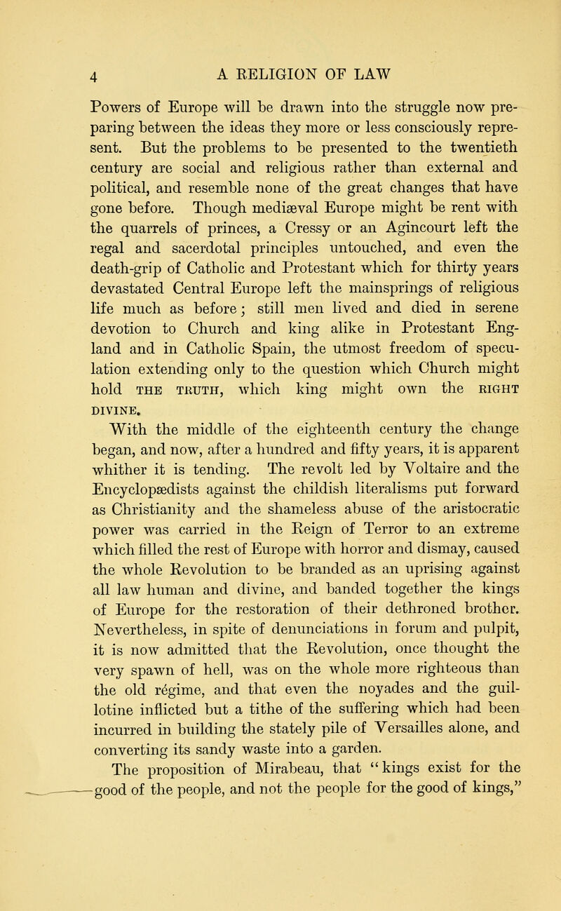 Powers of Europe will be drawn into the struggle now pre- paring between the ideas they more or less consciously repre- sent. But the problems to be presented to the twentieth century are social and religious rather than external and political, and resemble none of the great changes that have gone before. Though mediaeval Europe might be rent with the quarrels of princes, a Cressy or an Agincourt left the regal and sacerdotal principles untouched, and even the death-grip of Catholic and Protestant which for thirty years devastated Central Europe left the mainsprings of religious life much as before; still men lived and died in serene devotion to Church and king alike in Protestant Eng- land and in Catholic Spain, the utmost freedom of specu- lation extending only to the question which Church might hold the truth, which king might own the right DIVINE. With the middle of the eighteenth century the change began, and now, after a hundred and fifty years, it is apparent whither it is tending. The revolt led by Voltaire and the Encyclopaedists against the childish literalisms put forward as Christianity and the shameless abuse of the aristocratic power was carried in the Reign of Terror to an extreme which filled the rest of Europe with horror and dismay, caused the whole Revolution to be branded as an uprising against all law human and divine, and banded together the kings of Europe for the restoration of their dethroned brother. Nevertheless, in spite of denunciations in forum and pulpit, it is now admitted that the Revolution, once thought the very spawn of hell, was on the whole more righteous than the old regime, and that even the noyades and the guil- lotine inflicted but a tithe of the suffering which had been incurred in building the stately pile of Versailles alone, and converting its sandy waste into a garden. The proposition of Mirabeau, that kings exist for the -good of the people, and not the people for the good of kings,