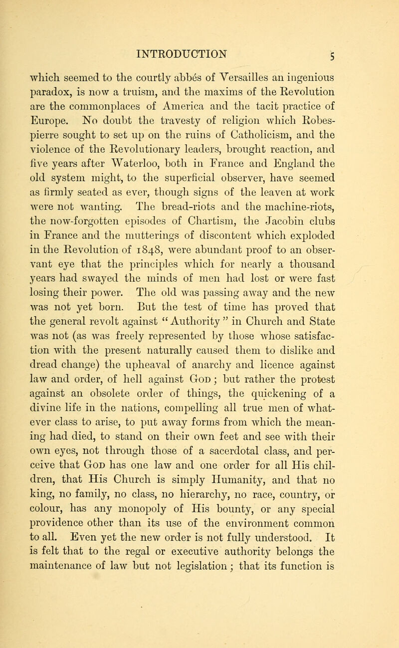 which seemed to the courtly abbes of Versailles an ingenious paradox, is now a truism, and the maxims of the Revolution are the commonplaces of America and the tacit practice of Europe. No doubt the travesty of religion which Robes- pierre sought to set up on the ruins of Catholicism, and the violence of the Revolutionary leaders, brought reaction, and five years after Waterloo, both in Trance and England the old system might, to the superficial observer, have seemed as firmly seated as ever, though signs of the leaven at work were not wanting. The bread-riots and the machine-riots, the now-forgotten episodes of Chartism, the Jacobin clubs in France and the mutterings of discontent which exploded in the Revolution of 1848, were abundant proof to an obser- vant eye that the principles which for nearly a thousand years had swayed the minds of men had lost or were fast losing their power. The old was passing away and the new was not yet born. But the test of time has proved that the general revolt against  Authority  in Church and State was not (as was freely represented by those whose satisfac- tion with the present naturally caused them to dislike and dread change) the upheaval of anarchy and licence against law and order, of hell against God ; but rather the protest against an obsolete order of things, the quickening of a divine life in the nations, compelling all true men of what- ever class to arise, to put away forms from which the mean- ing had died, to stand on their own feet and see with their own eyes, not through those of a sacerdotal class, and per- ceive that God has one law and one order for all His chil- dren, that His Church is simply Humanity, and that no king, no family, no class, no hierarchy, no race, country, or colour, has any monopoly of His bounty, or any special providence other than its use of the environment common to all. Even yet the new order is not fully understood. It is felt that to the regal or executive authority belongs the maintenance of law but not legislation; that its function is
