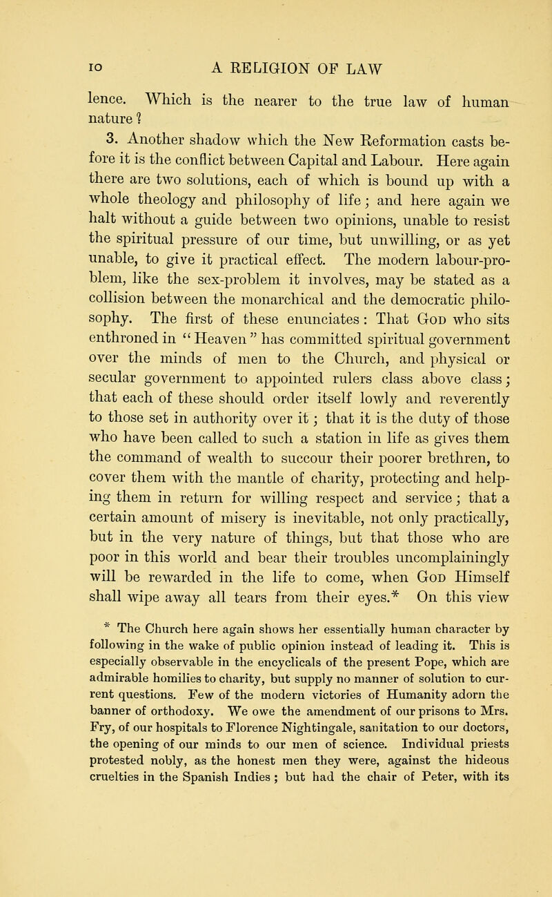 lence. Which is the nearer to the true law of human nature 1 3. Another shadow which the New Reformation casts be- fore it is the conflict between Capital and Labour. Here again there are two solutions, each of which is bound up with a whole theology and philosophy of life; and here again we halt without a guide between two opinions, unable to resist the spiritual pressure of our time, but unwilling, or as yet unable, to give it practical effect. The modern labour-pro- blem, like the sex-problem it involves, may be stated as a collision between the monarchical and the democratic philo- sophy. The first of these enunciates: That God who sits enthroned in  Heaven  has committed spiritual government over the minds of men to the Church, and physical or secular government to appointed rulers class above class; that each of these should order itself lowly and reverently to those set in authority over it; that it is the duty of those who have been called to such a station in life as gives them the command of wealth to succour their poorer brethren, to cover them with the mantle of charity, protecting and help- ing them in return for willing respect and service; that a certain amount of misery is inevitable, not only practically, but in the very nature of things, but that those who are poor in this world and bear their troubles uncomplainingly will be rewarded in the life to come, when God Himself shall wipe away all tears from their eyes.* On this view * The Church here again shows her essentially human character by following in the wake of public opinion instead of leading it. This is especially observable in the encyclicals of the present Pope, which are admirable homilies to charity, but supply no manner of solution to cur- rent questions. Few of the modern victories of Humanity adorn the banner of orthodoxy. We owe the amendment of our prisons to Mrs. Fry, of our hospitals to Florence Nightingale, sanitation to our doctors, the opening of our minds to our men of science. Individual priests protested nobly, as the honest men they were, against the hideous cruelties in the Spanish Indies ; but had the chair of Peter, with its