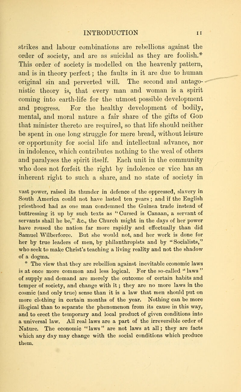 strikes and labour combinations are rebellions against the order of society, and are as suicidal as they are foolish.* This order of society is modelled on the heavenly pattern, and is in theory perfect; the faults in it are due to human original sin and perverted will. The second and antago- nistic theory is, that every man and woman is a spirit coming into earth-life for the utmost possible development and progress. For the healthy development of bodily, mental, and moral nature a fair share of the gifts of God that minister thereto are required, so that life should neither be spent in one long struggle for mere bread, without leisure or opportunity for social life and intellectual advance, nor in indolence, which contributes nothing to the weal of others and paralyses the spirit itself. Each unit in the community who does not forfeit the right by indolence or vice has an inherent right to such a share, and no state of society in vast power, raised its thunder in defence of the oppressed, slavery in South America could not have lasted ten years ; and if the English priesthood had as one man condemned the Guinea trade instead of buttressing it up by such texts as  Cursed is Canaan, a servant of servants shall he be, &c, the Church might in the days of her power have roused the nation far more rapidly and effectually than did Samuel Wilberforce. But she would not, and her work is done for her by true leaders of men, by philanthropists and by Socialists, who seek to make Christ's teaching a living reality and not the shadow of a dogma. * The view that they are rebellion against inevitable economic laws is at once more common and less logical. For the so-called  laws  of supply and demand are merely the outcome of certain habits and temper of society, and change with it; they are no more laws in the cosmic (and only true) sense than it is a law that men should put on more clothing in certain months of the year. Nothing can be more illogical than to separate the phenomenon from its cause in this way, and to erect the temporary and local product of given conditions into a universal law. All real laws are a part of the irreversible order of Nature. The economic laws are not laws at all; they are facts which any day may change with the social conditions which produce them.